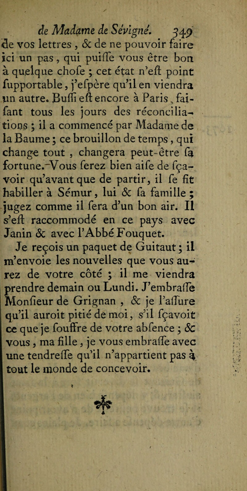 cie vos lettres , 3c de ne pouvoir faire ici un pas, qui puiffe vous être bon à quelque chofe ; cet état n’eft point fupportable, j’efpère qu’il en viendra un autre* Bufii eft encore à Paris, fai- fant tous les jours des réconcilia¬ tions ; il a commencé par Madame de la Baume ; ce brouillon de temps, qui change tout , changera peut-être fa fortune._Vous ferez bien aife de fça- voir qu’avant que de partir, il fe fît habiller à Sémur, lui 3c fa famille ; jugez comme il fera d’un bon air. Il s’eft raccommodé en ce pays avec Janin 3c avec l’Abbé Fouquet. Je reçois un paquet de Guitaut ; il m’envoie les nouvelles que vous au^ rez de votre côté ; il me viendra prendre demain ou Lundi. J’embrafle Moniteur de Grignan , 3c je l’alTure qu’il auroit pitié de moi, s’il fçavoit ce que je fouffre de votre abfence ; 3c vous, ma fille, je vous embraffe avec une tendreffe qu’il n’appartient pas à tout le monde de concevoir.