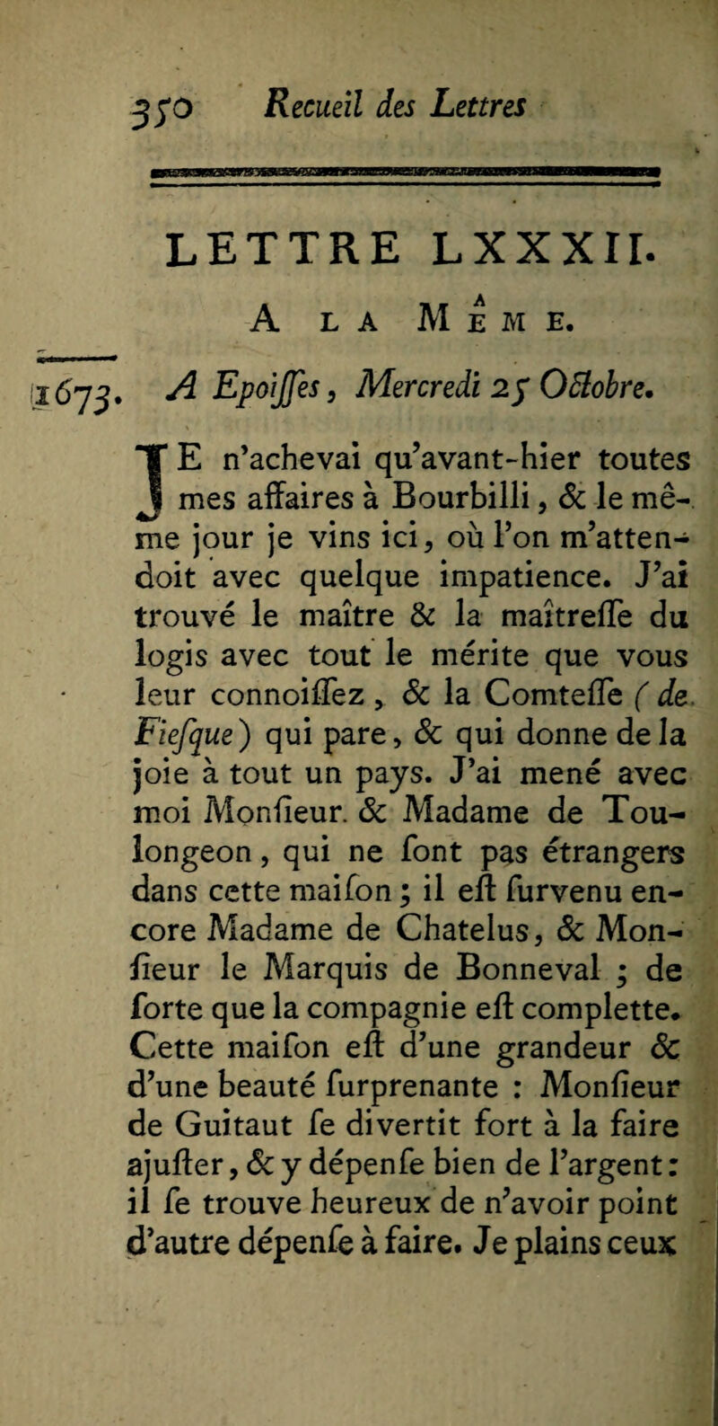 LETTRE LXXXIL A la Meme. ^ llliw - ■ - 1673. A EpoiJJes, Mercredi 25 Ottobre. JE n’achevai qu’avant-hier toutes mes affaires à Bourbilli, &amp; le mê¬ me jour je vins ici, où l’on m’atten- doit avec quelque impatience. J’ai trouvé le maître &amp; la maîtreffe du logis avec tout le mérite que vous leur connoiffez , Sc la Comteffe ( de. Fiefque) qui pare, Sc qui donne delà joie à tout un pays. J’ai mené avec moi Moniteur. Sc Madame de Tou- longeon, qui ne font pas étrangers dans cette maifon ; il eff furvenu en¬ core Madame de Chatelus, Sc Mon¬ iteur le Marquis de Bonneval ; de forte que la compagnie eff complette. Cette maifon eff d’une grandeur Sc d’une beauté furprenante : Monfieur de Guitaut fe divertit fort à la faire ajuffer, Sc y dépenfe bien de l’argent : il fe trouve heureux de n’avoir point d’autre dépenfe à faire. Je plains ceux