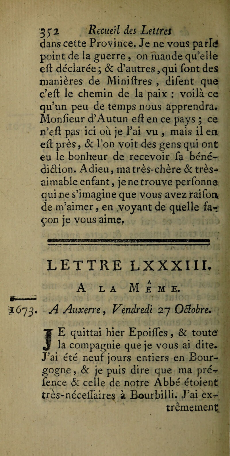 dans cette Province. Je ne vous parlé point de la guerre , on mande qu’elle eft déclarée; 8c d’autres,qui font des manières de Minières , diient que c’eft le chemin de la paix : voilà ce qu’un peu de temps nous apprendra. Mondeur d’Autun eft en ce pays ; ce n’eft pas ici ou je l’ai vu , mais il en eft près, 8c l’on voit des gens qui ont eu le bonheur de recevoir fa béné¬ diction» Adieu, ma très-chère 8c très* aimable enfant, je ne trouve perfonne qui ne s’imagine que vous avez rai foi* de m’aimer, en .voyant de quelle fa* çon je vous aime, LETTRE LXXXIIL A la Meme. £673. A Auxerre, Vendredi 27 Qftobre. JE quittai hier EpoilTes, &amp; toute' la compagnie que je vous ai dite* J’ai été neuf jours entiers en Bour¬ gogne, 8c je puis dire que ma pré^ fence 6c celle de notre Àbbé étoient très-néceffaires à Bourbilli. J’ai ex¬ trêmement
