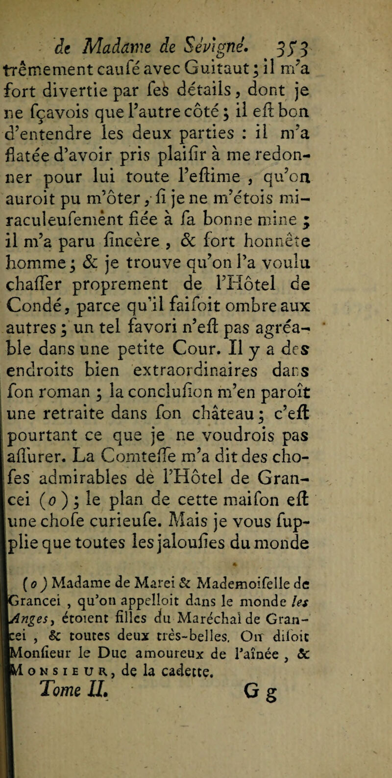 trêmement caufé avec Guitaut ; il m’a fort divertie par fe&amp; détails 5 dont je ne fçavois que l’autre côté; il eftbon d’entendre les deux parties : il nra fiatée d’avoir pris plaifir à me redon¬ ner pour lui toute l’eflime , qu’on auroit pu m’ôter 5 fi je ne m’étois mi- raculeufemênt fiée à fa bonne mine ; il m’a paru fincère , 8c fort honnête homme; 8c je trouve qu’on l’a voulu chaffer proprement de l’Hôtel de Condéj parce qu’il faifoit ombre aux autres ; un tel favori n’efi: pas agréa- ' ble dans une petite Cour. Il y a des endroits bien extraordinaires dans fon roman ; la conclufion m’en paroît une retraite dans fon château; c’eft pourtant ce que je ne voudrois pas afiurer. La Comtefie m’a dit des cho- fes admirables de l’Hôtel de Gran- cei (0 ) ; le plan de cette mai fon eft une chofe curieufe. Mais je vous fup- plie que toutes iesjaloufies du monde 1 * ( 0 ) Madame de Marei &amp; Mademoifelle de ■Grancei , qu’on appelîoit dans le monde les 1Anges y étoient filles du Maréchal de Gran- Icei , &amp; toutes deux très-belles. Oit diloic jlMonfieur le Duc amoureux de raînée 5 &amp; ife-i o n s 1 e u r , de la cadette. Tome IL G g