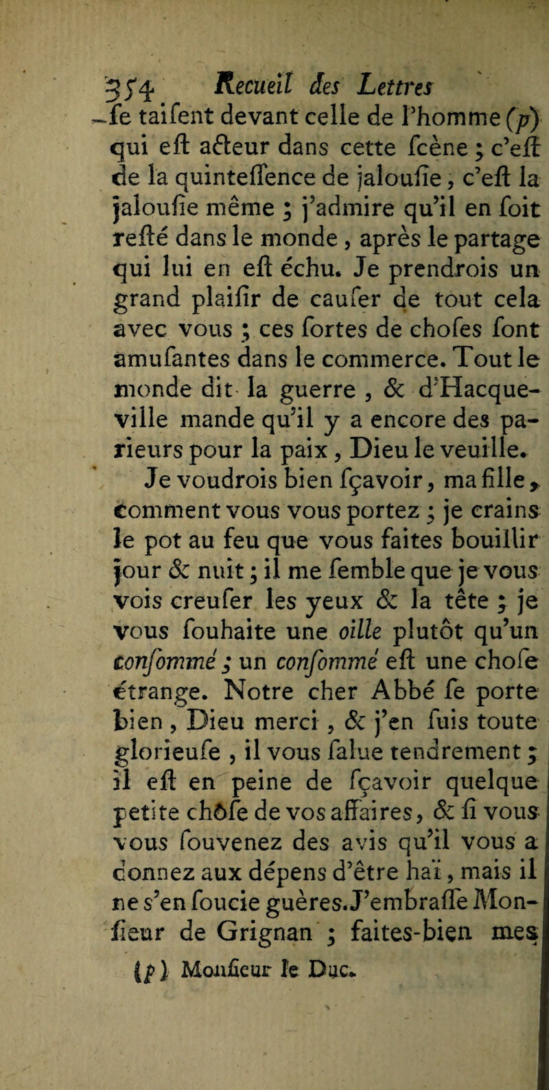 ~fe taifent devant celle de l’homme (p) qui efl adleur dans cette fcène ; c’efï de la quinteffence de jaloufïe, c’efl la jaloufie même ; j’admire qu’il en foit refié dans le monde, après le partage qui lui en efl échu. Je prendrois un grand plaifîr de caufer de tout cela avec vous ; ces fortes de chofes font amufantes dans le commerce. Tout le monde dit la guerre , Sc d’Hacque- ville mande qu’il y a encore des pa¬ rieurs pour la paix, Dieu le veuille. Je voudrois bien fçavoir, ma fille,, comment vous vous portez ; je crains le pot au feu que vous faites bouillir jour Sc nuit ; il me femble que je vous vois creufer les yeux Sc la tête , je vous fouhaite une oille plutôt qu’un tonfommé ; un confommé efl une chofe étrange. Notre cher Abbé fe porte bien , Dieu merci , Sc j’en fuis toute glorieufe , il vous falue tendrement ; il efl en peine de fçavoir quelque petite chôfe de vos affaires, Sc fi vous vous fouvenez des avis qu’il vous a donnez aux dépens d’être haï, mais il ne s’en foucie guères. J’embraffe Mon- fieur de Grignan ; faites-bien. mes {pl Moiteur le Duc.