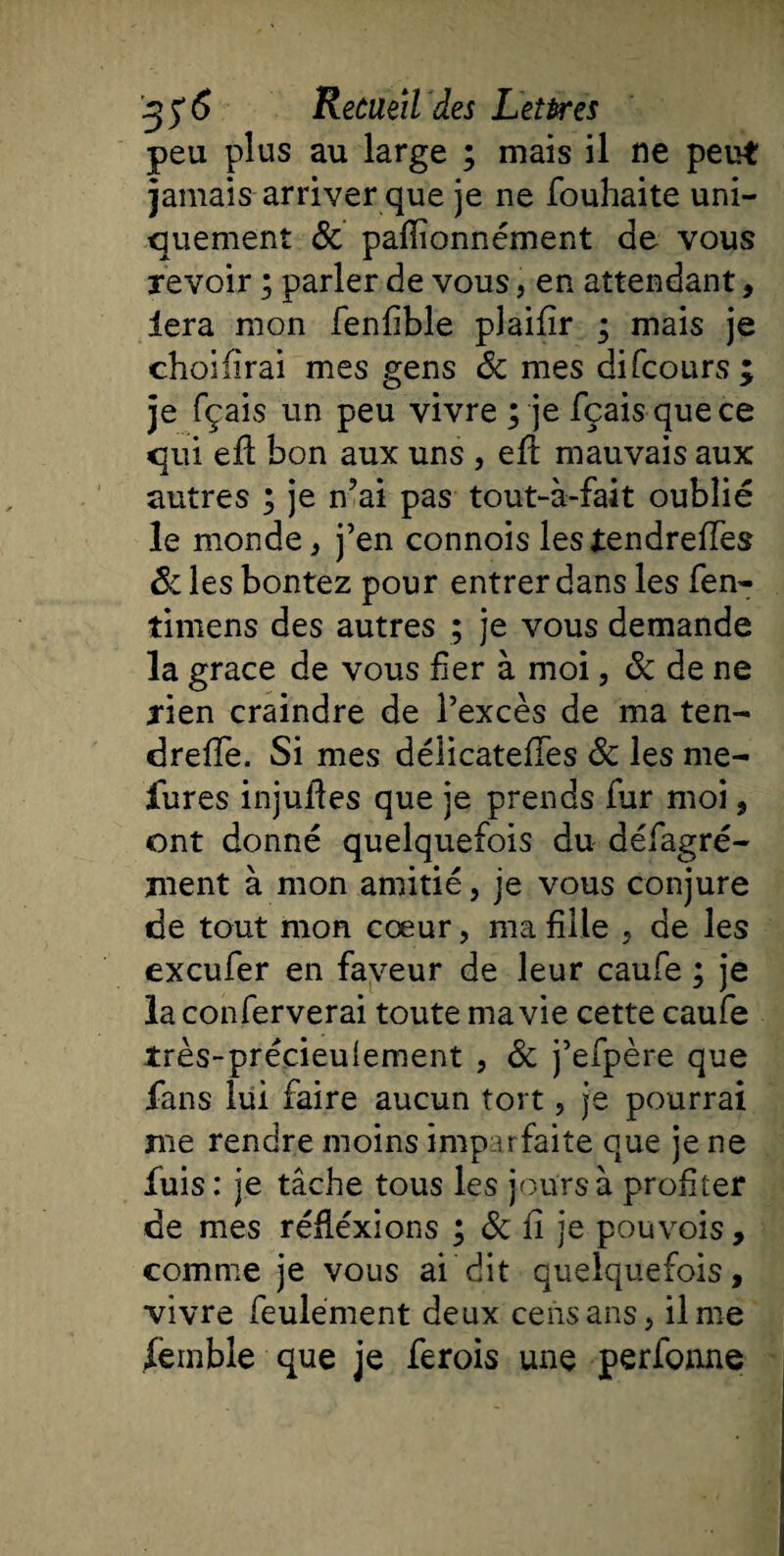 peu plus au large ; mais il ne peut jamais arriver que je ne fouhaite uni¬ quement &amp; pafiîonnément de vous revoir ; parler de vous, en attendant, iera mon fenfible plaifîr ; mais je choiürai mes gens 8c mes di (cours ; je fçais un peu vivre ; je fçaisquece qui efl bon aux uns , efl mauvais aux autres ; je n?ai pas tout-à-fait oublié le monde, j’en connois lestendreffes 8c les bontez pour entrer dans les fen- timens des autres ; je vous demande la grâce de vous fier à moi, &amp; de ne rien craindre de l’excès de ma ten- dreffe. Si mes délicateffes 8c les me- fures injufies que je prends fur moi, ont donné quelquefois du défagré- ment à mon amitié, je vous conjure de tout mon cœur, ma fille , de les excufer en faveur de leur caufe ; je la conferverai toute ma vie cette caufe très-précieuîement , 8c j’efpère que fans lui faire aucun tort ? je pourrai me rendre moins imparfaite que je ne fuis : je tâche tous les jours à profiter de mes réflexions ; 8c fi je pouvois, comme je vous ai dit quelquefois, vivre feulement deux cens ans, il me femble que je ferois une perfonne
