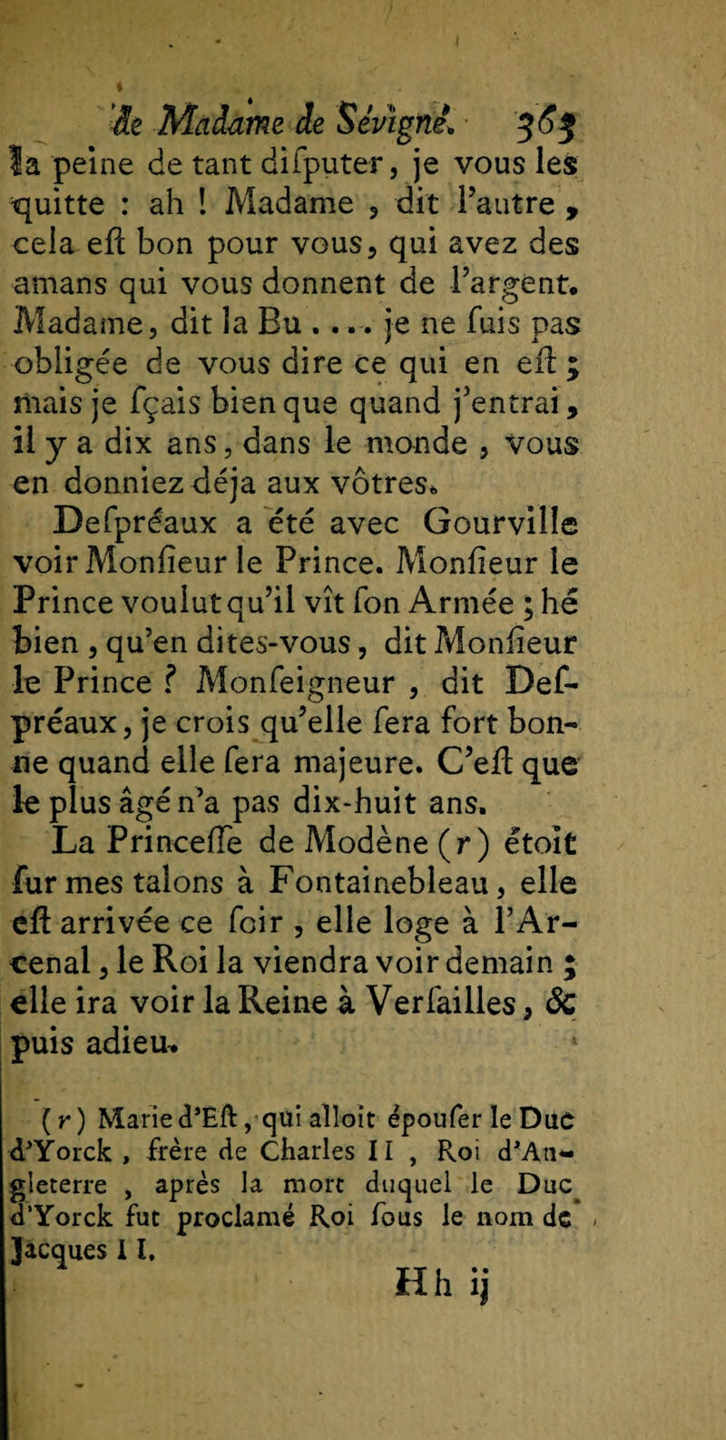 i 'âe Madame de Sév'igné1 363 la peine de tant difputer, je vous les quitte : ah ! Madame , dit l’autre , cela efi bon pour vous, qui avez des amans qui vous donnent de l’argent. Madame, dit la Bu ..je ne fuis pas obligée de vous dire ce qui en eft ; mais je fçais bien que quand j’entrai, il y a dix ans, dans le monde , Vous en donniez déjà aux vôtres. Defpréaux a été avec Gourville voir Monfieur le Prince. Monheur le Prince voulut qu’il vît fon Armée ; hé bien , qu’en dites-vous, dit Monheur le Prince ? Monfeigneur , dit Def¬ préaux, je crois qu’elle fera fort bon¬ ne quand elle fera majeure. C’elï que le plus âgé n’a pas dix-huit ans. La Princeiïe de Modène (r) étoit fur mes talons à Fontainebleau, elle cft arrivée ce foir , elle loge à l’Ar- eenal, le Roi la viendra voir demain ; elle ira voir la Reine à Verfailles, ôc puis adieu* (r) Marie d’Eft, qui alloit ëpoufer le Duc d’Yorck , frère de Charles Ii , Roi d’An¬ gleterre , après la mort duquel le Duc d’Yorck fut proclamé Roi fous le nom de Jacques 11, Hh ij