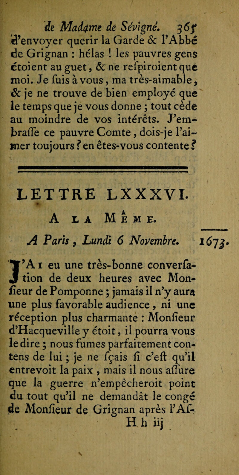d’envoyer quérir la Garde 8c l’Abbé de Grignan : hélas ! les pauvres gens étoient au guet, 8c ne refpiroientquc moi. Je fuis à vous, ma très-aimable, Sc je ne trouve de bien employé que le temps que je vous donne ; tout cède au moindre de vos intérêts. J’em- bralTe ce pauvre Comte, dois-je l’ai¬ mer toujours ? en êtes-vous contente ï LETTRE LXXXVI. % A la Meme. A Paris, Lundi 6 Novembre. 1673. Î’A 1 eu une très-bonne conven¬ tion de deux heures avec Mon¬ iteur de Pomponne ; jamais il n’y aura une plus favorable audience, ni une réception plus charmante : Moniteur d’Hacqueville y étoit, il pourra vous le dire ; nous fumes parfaitement con- tens de lui ; je ne fçais lî c’efl qu’il entrevoit la paix , mais il nous allure que la guerre n’empêcheroit point du tout qu’il ne demandât le congé de Moniteur de Grignan après l’Af- H h iij