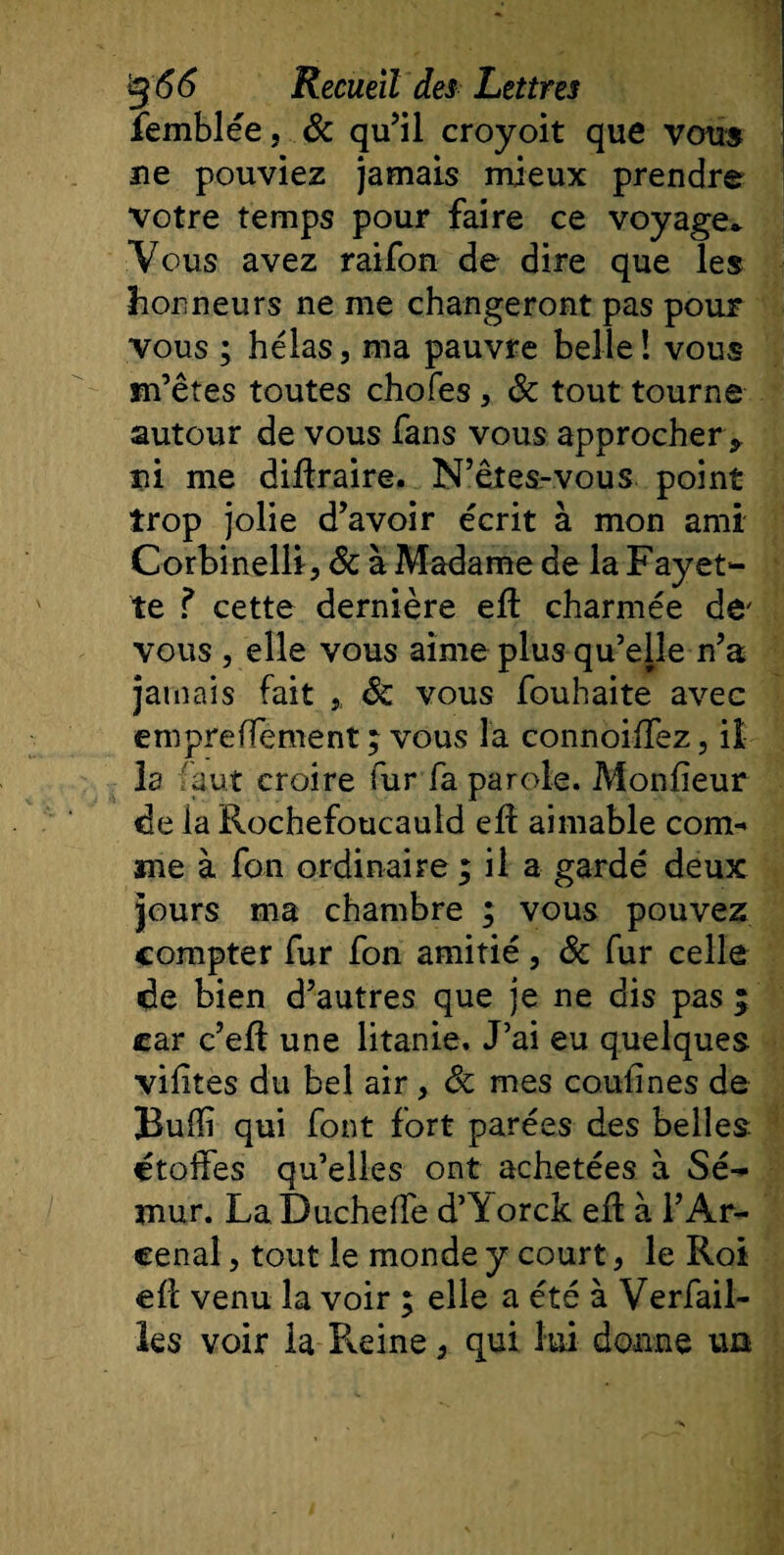 femblée, &amp; qu’il croyoit que vous ne pouviez jamais mieux prendre votre temps pour faire ce voyage* Vous avez raifon de dire que les honneurs ne me changeront pas pour vous ; hélas, ma pauvre belle ! vous m’êtes toutes chofes , &amp; tout tourne autour de vous fans vous approcher * ni me diflraire. N’êtes-vous point trop jolie d’avoir écrit à mon ami Corbinelli, &amp; à Madame de la Fayet¬ te ? cette dernière efl charmée de' vous , elle vous aime plus qu’elle n’a jamais fait ,, &amp; vous fouhaite avec empreffement ; vous la connoiffez, il¬ ia faut croire fur fa parole. Monfieur de la Rochefoucauld efl aimable com¬ me à fon ordinaire ; il a gardé deux jours ma chambre ; vous pouvez compter fur fon amitié, &amp; fur celle de bien d’autres que je ne dis pas ; car c’efl une litanie. J’ai eu quelques vif tes du bel air , Sc mes confines de Buffi qui font fort parées des belles étoffes qu’elles ont achetées à Sé- mur. LaDucheffe d’iiorck efl à i’Ar- eenal j tout le monde y court, le Roi efl venu la voir ; elle a été à Verfail- les voir la Reine} qui lui donne un