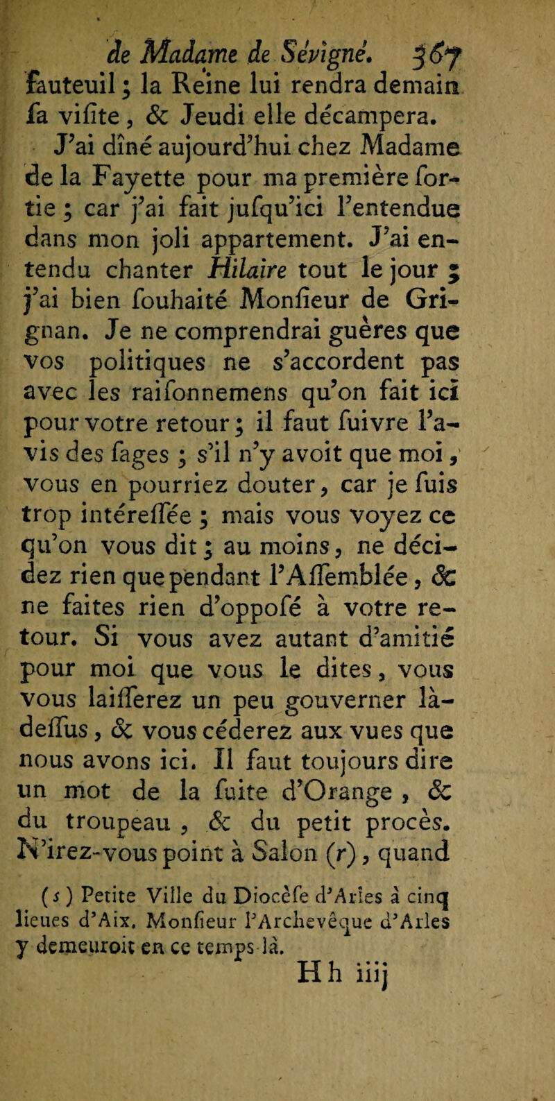 fauteuil ; la Reine lui rendra demain fa vilite, &amp; Jeudi elle décampera. J’ai dîné aujourd’hui chez Madame delà Fayette pour ma première for- tie ; car j’ai fait jufqu’ici l’entendue dans mon joli appartement. J’ai en¬ tendu chanter Hilaire tout le jour 5 j’ai bien fouhaité Moniteur de Gri- gnan. Je ne comprendrai guères que vos politiques ne s’accordent pas avec les raifonnemens qu’on fait ici pour votre retour ; il faut fuivre l’a¬ vis des fages ; s’il n’y avoit que moi, vous en pourriez douter, car je fuis trop intéreffée ; mais vous voyez ce qu’on vous dit; au moins, ne déci¬ dez rien que pendant l’Affemblée, ôc ne faites rien d’oppofé à votre re¬ tour. Si vous avez autant d’amitié pour moi que vous le dites, vous vous bifferez un peu gouverner îà- deffus, ôc vous céderez aux vues que nous avons ici. Il faut toujours dire un mot de la fuite d’Orange , ôc du troupeau , ôc du petit procès. N’irez-vous point à Salon (r), quand (s) Petite Ville du Diocèfe d’Arîes à cinq lieues d’Aix. Moniteur l'Archevêque d’Arles y demeuroit en ce temps là. Hhiiij