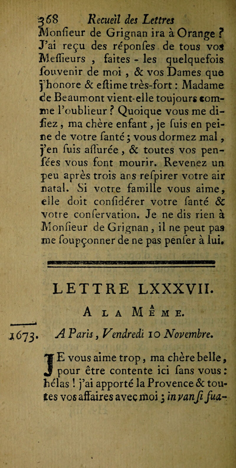 IVlonfîeur de Grignan ira à Orange ? J’ai reçu des réponfes de tous vos Meilleurs , faites - les quelquefois iouvenir de moi , 8c vos Dames que j'honore &amp; eflime très-fort : Madame de Beaumont vient-elle toujours com¬ me l’oublieur ? Quoique vous me di- iiez , ma chère enfant, je fuis en pei¬ ne de votre fanté ; vous dormez mal, j’en fuis allurée, 8c toutes vos pen- fées vous font mourir. Revenez un peu après trois ans refpirer votre air natal. Si votre famille vous aime, elle doit confldérer votre fanté 8c votre confervation. Je ne dis rien à Mon fleur de Grignan , il ne peut pas me foupçonner de ne pas penfer à lui. LETTRE LXXXVII. A la Meme. 4673. A Paris, Vendredi 10 Novembre. JE vous aime trop, ma chère belle, pour être contente ici fans vous : hélas ! j’ai apporté la Provence 8c tou¬ tes vos affaires avec moi 3 in y anfi fua-