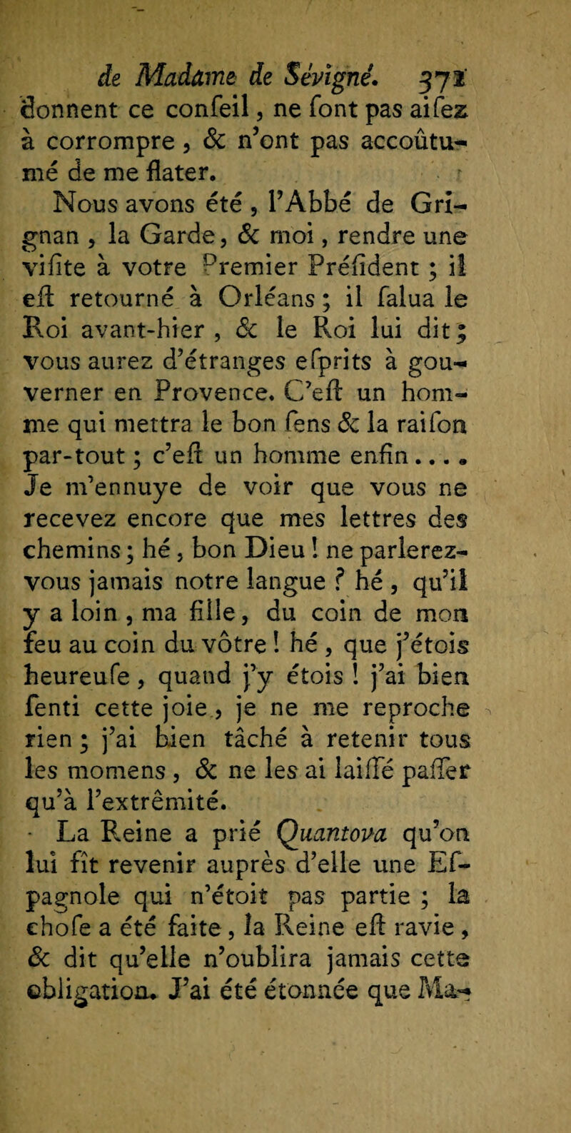 donnent ce confeil, ne font pas ai fez à corrompre, 8c n’ont pas accoûtu- me de me dater. Nous avons été , l’Abbé de Grî- gnan , la Garde, 8c moi, rendre une vifîte à votre Dremier Préfident ; il ed retourné à Orléans ; il falua le Roi avant-hier, 8c le Roi lui dit; vous aurez d’étranges efprits à gou¬ verner en Provence. C’efl un hom¬ me qui mettra le bon Sens 8c la rai Ton par-tout ; c’ed un homme enfin.... Je m’ennuye de voir que vous ne recevez encore que mes lettres des chemins ; hé, bon Dieu ! ne parlerez- vous jamais notre langue ? hé , qu’il y a loin , ma fille, du coin de mon feu au coin du vôtre ! hé , que j’étois heureufe, quand j’y étois ! j’ai bien fenti cette joie , je ne me reproche rien ; j’ai bien tâché à retenir tous les momens, 8c ne les ai laide palier qu’à l’extrémité. La Pleine a prié Qaantova qu’on lui fît revenir auprès d’elle une Es¬ pagnole qui n’étoiî pas partie ; la chofe a été faite, îa Reine eft ravie , 8c dit qu’elle n’oublira jamais cette obligation. J’ai été étonnée que Ma-