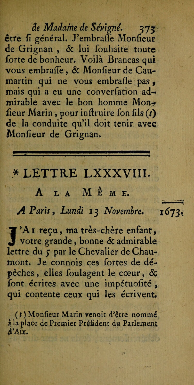 être fi général. J’embrafié Monfieur de Grignan , &amp; lui fouhaite toute forte de bonheur. Voilà Brancas qui vous embrafie, &amp; Monfieur de Cau- martin qui ne vous embrafie pas, mais qui a eu une converfation ad¬ mirable avec le bon homme Mon* fieur Marin, pour inftruire Ton fils (r) de la conduite qu’il doit tenir avec Monfieur de Grignan, * LETTRE LXXXVIIL A la Meme. A Paris, Lundi 13 Novembre, 1673.' J’Ai reçu, ma très-chère enfant, votre grande, bonne &amp; admirable lettre du J par le Chevalier de Chau¬ mont. Je connois ces fortes de dé¬ pêches , elles foulagent le cœur, Sc font écrites avec une impétuofité , qui contente ceux qui les écrivent* ( t ) Monfieur Marin venoit (l’être nommé a la place de Premier Président du Parlement d’Aîx.