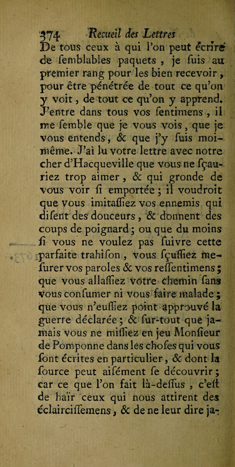 De tous ceux à qui l’on peut écrire de femblables paquets , je fuis au premier rang pour les bien recevoir, pour être pénétrée de tout ce qu’on y voit, de tout ce qu’on y apprend. J’entre dans tous vos fentimens , il me fembie que je vous vois, que je vous entends, 8c que j’y fuis moi- même. J’ai lu votre lettre avec notre cher d’Hacqueville que vous ne fçau- riez trop aimer, 8c qui gronde de vous voir fi emportée ; il voue!roit que vous imitaffiez vos ennemis qui difent des douceurs , 8c donnent des coups de poignard ; ou que du moins fi vous ne voulez pas fuivre cette parfaite trahifon , vous fçuïïiez me- furer vos paroles 8c vos refientimens ; que vous allafiiez vôtre chemin fans vous confumer ni vous faire malade ; que vous n’euffiez point approuvé la guerre déclarée; &amp; fur-tout que ja¬ mais vous ne mifliez en jeu Monfieur de Pomponne dans lés chofes qui vous font écrites en particulier , 8c dont la fource peut aifément fe découvrir; car ce que l’on fait là-defius , c’eit de haïr ceux qui nous attirent des éclairciffemenso 8c de ne leur dire ja-