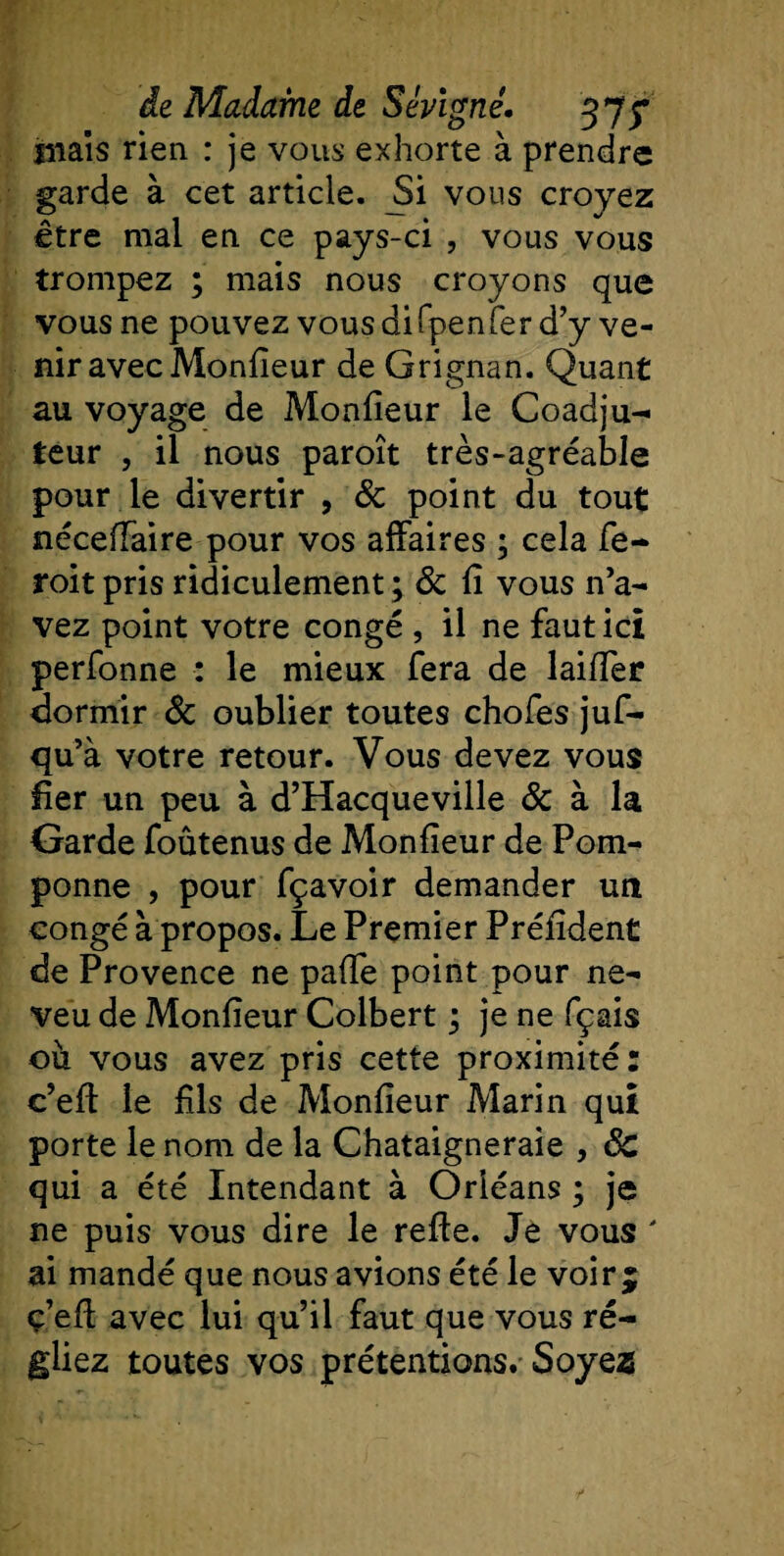 liiais rien : je vous exhorte à prendre garde à cet article. Jii vous croyez être mal en ce pays-ci , vous vous trompez ; mais nous croyons que vous ne pouvez vous difpenfer d’y ve¬ nir avec Monfieur de Grignan. Quant au voyage de Monfieur le Coadju¬ teur , il nous paroît très-agréable pour le divertir , &amp; point du tout néceiïaire pour vos affaires ; cela fe- roit pris ridiculement ; &amp; fi vous n’a¬ vez point votre congé , il ne faut ici perfonne : le mieux fera de laifier dormir &amp; oublier toutes chofes juf- qu’à votre retour. Vous devez vous fier un peu à d’Hacqueville &amp; à la Garde foûtenus de Monfieur de Pom¬ ponne , pour fçavoir demander un congé à propos. Le Premier Préfident de Provence ne pafie point pour ne¬ veu de Monfieur Colbert ; je ne fçais ou vous avez pris cette proximité: c’efi le fils de Monfieur Marin qui porte le nom de la Châtaigneraie , Sc qui a été Intendant à Orléans ; je ne puis vous dire le refie. Je vous ' ai mandé que nous avions été le voir j ç’efi avec lui qu’il faut que vous ré¬ gliez toutes vos prétentions. Soye2S