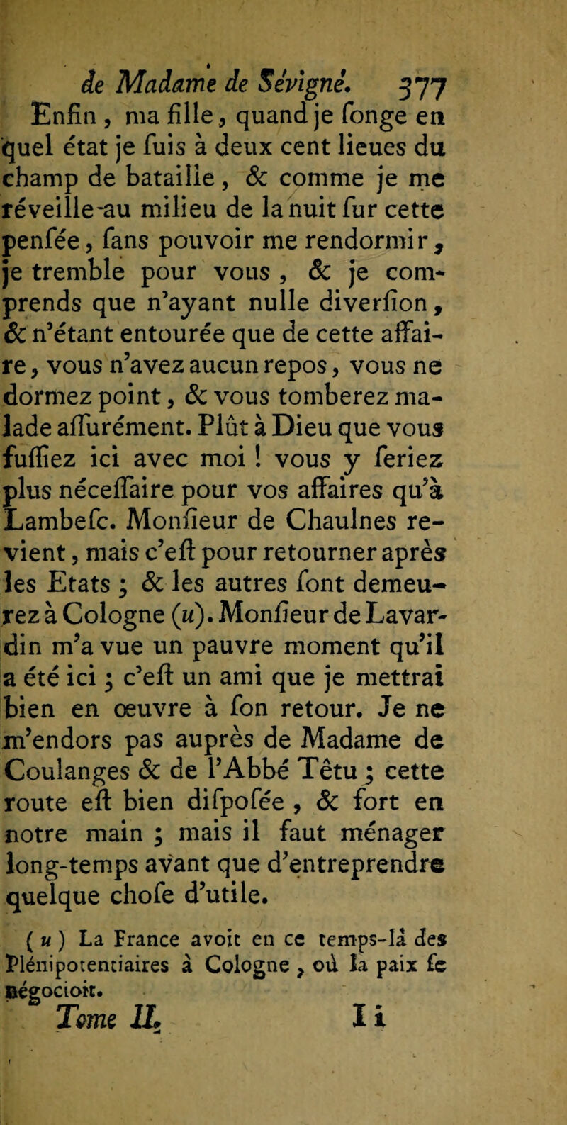 Enfin , ma fille , quand je fonge en quel état je fuis à deux cent lieues du champ de bataille, ôc comme je me réveille-au milieu de la nuit fur cette penfée, fans pouvoir me rendormir , je tremble pour vous , &amp; je com¬ prends que n’ayant nulle diverfion, ôc n’étant entourée que de cette affai¬ re , vous n’avez aucun repos, vous ne dormez point, ôc vous tomberez ma¬ lade affurément. Plût à Dieu que vous fuffiez ici avec moi ! vous y feriez plus nécefiaire pour vos affaires qu’à Lambefc. Monfieur de Chaulnes re¬ vient , mais c’efi pour retourner après les Etats ; ôc les autres font demeu¬ rez à Cologne («). Monfieur de Lavar- din m’a vue un pauvre moment qu’il a été ici ; c’efi: un ami que je mettrai bien en œuvre à fon retour. Je ne m’endors pas auprès de Madame de Coulanges ôc de l’Abbé Têtu ; cette route efi bien difpofée , ôc fort en notre main ; mais il faut ménager long-temps avant que d’entreprendre quelque chofe d’utile. ( u ) La France avoic en ce temps-la des Plénipotentiaires à Cologne , od la paix (c Bégocioit. Tome IL I i