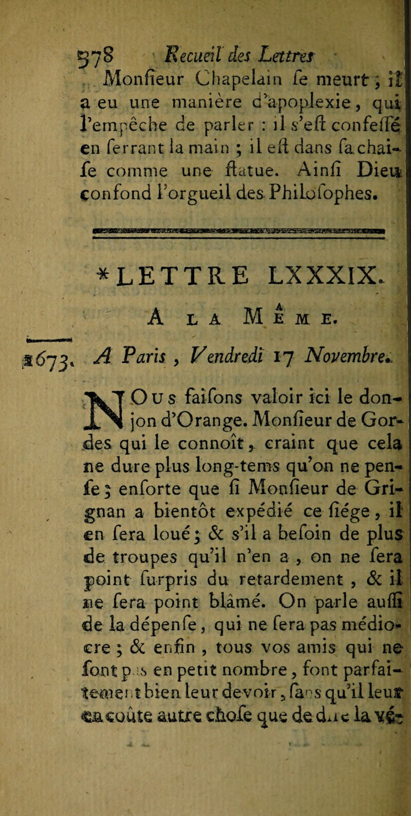 Monfïeur Chapelain fe meurt; il a eu une manière d’apoplexie, qui l’empêche de parler : il s’eft confeffé en ferrant la main ; il eli dans fa chai-- fe comme une flatue. Ainfï Dieu confond l’orgueil des PhiLolophes. * LETTRE LXXXIX. A la Meme. 3^73» A Paris , Vendredi 17 Novembrei N Ou s faifons valoir ici le don¬ jon d’Orange. Monfïeur de Gor- des qui le connoît,. craint que cela ne dure plus long-tems qu’on ne pen- fe ; enforte que fî Monfïeur de Gri- gnan a bientôt expédié ce fïége, il en fera loué; &amp; s’il a befoin de plus de troupes qu’il n’en a , on ne fera point furpris du retardement , &amp; il ne fera point blâmé. On parle aufîï de la dépenfe, qui ne fera pas médio¬ cre ; &amp; enfin , tous vos amis qui ne font p ;s en petit nombre, font parfai¬ tement bien leur devoir 5 fans qu’il leur c&amp;cuute autre càofe que de doc la vé-