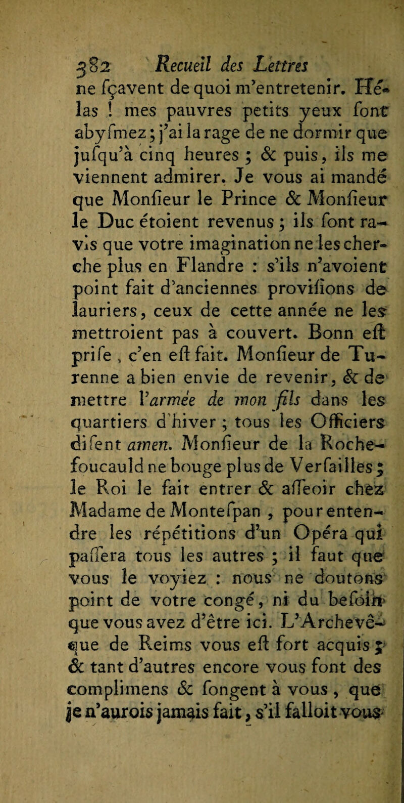 ne fçavent de quoi m'entretenir. Hé¬ las ! mes pauvres petits yeux font abyfmez ; j’ai la rage de ne dormir que jufqu’à cinq heures ; &amp; puis, ils me viennent admirer. Je vous ai mandé que Monlieur le Prince &amp; Monlieur le Duc étoient revenus ; ils font ra¬ vis que votre imagination ne les cher¬ che plus en Flandre : s'ils n’avoient point fait d'anciennes provilions de lauriers, ceux de cette année ne les: mettroient pas à couvert. Bonn eR prife , c’en eft fait. Monlieur de Tu- renne a bien envie de revenir, Sc de mettre l'armée de mon fils dans les quartiers d'hiver ; tous les Officiers difent amen. Monlieur de la Roche¬ foucauld ne bouge plus de Verfailles; le Roi le fait entrer Sc alfeoir chez Madame de Montefpan , pour enten¬ dre les répétitions d’un Opéra qui palfera tous les autres ; il faut que vous le voyiez : nous ne doutons poirt de votre congé, ni du befôih' que vous avez d’être ici. L’Archevê^ que de Reims vous ell fort acquis 5 Sc tant d’autres encore vous font des com pli mens &amp; fongent à vous , que je n’aurois jamais fait, s’il falloit vous-