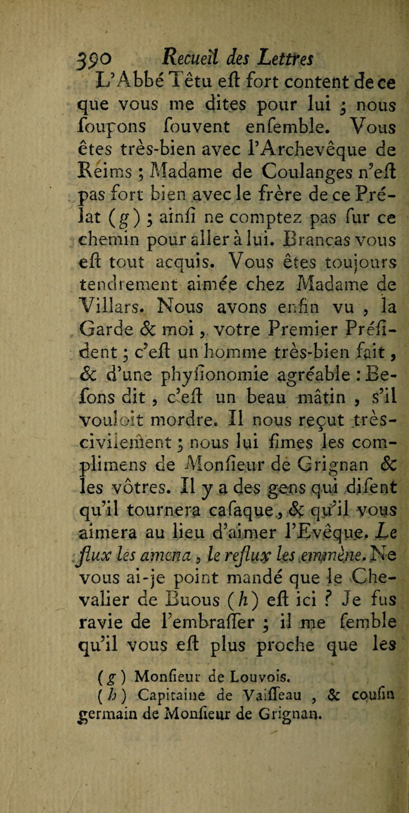 L’Abbé I êtu efl fort content de ce que vous me dites pour lui ; nous foupons fouvent enfemble. Vous êtes très-bien avec l’Archevêque de Rei ms ; Madame de Coulanges n’efl pas fort bien avec le frère de ce Pré¬ lat (g) ; ainfî ne comptez pas fur ce chemin pour aller à lui. Brancasvous eft tout acquis. Vous êtes toujours tendrement aimée chez Madame de Villars. Nous avons enfin vu , la Garde âc moivotre Premier Préfi- dent ; c’efl un homme très-bien fait, &amp; d’une phyiionomie agréable : Be- fons dit, c’efl un beau mâtin , s’il vouloit mordre. Il nous reçut très- civilerhent ; nous lui fîmes les com- plimens de Mon fleur de Grignan ôc les vôtres. Il y a des gens qui difent qu’il tournera cafaque , Sç qu’il vous aimera au lieu d’aimer l’Evêque, Le flux les amena, le reflux les emmène. Ne vous ai-je point mandé que le Che¬ valier de Euous (h) efl ici ? Je fus ravie de l’embraffer ; il me femble qu’il vous efl plus proche que les (g) Monfieur de Louvois. (b) Capitaine de Vaifleau , &amp; coufm germain de Monfieur de Grignan.