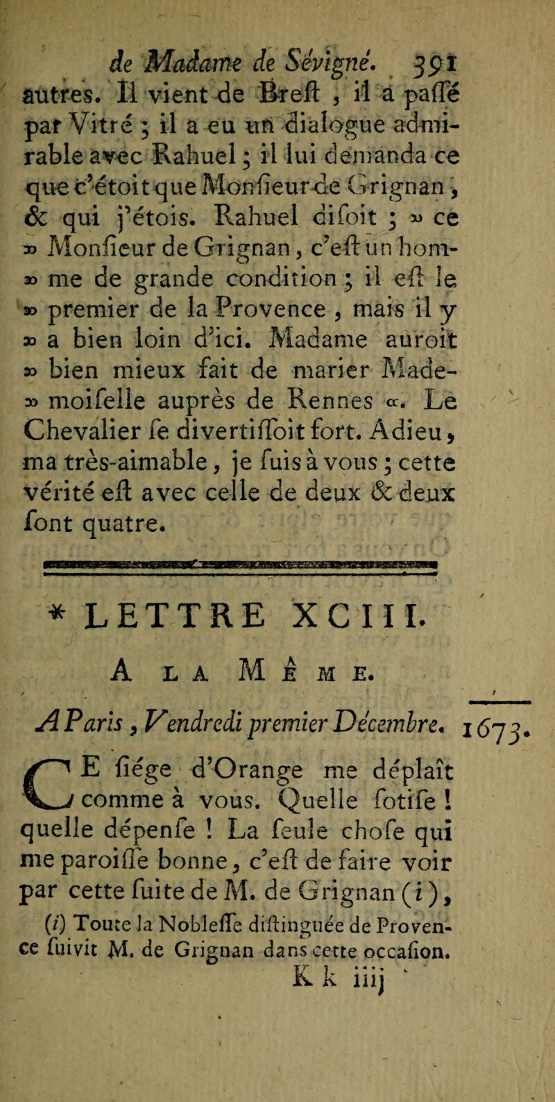 antres. Il vient de Breil , il a palfë par Vitré ; il a eu un dialogue admi¬ rable avec Rahuel ; il lui demanda ce quec’étoitqueMonlïeurde Grignan, ôc qui j’étois. Rahuel cifoit ; « ce » Moniteur de Grignan, c’eff un hom- » me de grande condition ; il eft le » premier de la Provence , mais il y 33 a bien loin dJici. Madame auroit » bien mieux fait de marier Made- 33 moifelle auprès de Rennes «. Le Chevalier fe divertiiToit fort. Adieu, ma très-aimable, je fuis à vous ; cette vérité eR avec celle de deux &amp; deux font quatre. * LETTRE XC III. A la Mime. A Paris} Vendredi premier Décembre. i CE liège d’Orange me déplaît comme à vous. Quelle foti'fe ! quelle dépenie î La feule chofe qui me paroifie bonne, c’ell de faire voir par cette fuite de M. de Grignan (i ), (/) Toute la Noblefle diftinguée de Proven¬ ce Lui vit M. de Grignan dans cette occafîon. K k iiij