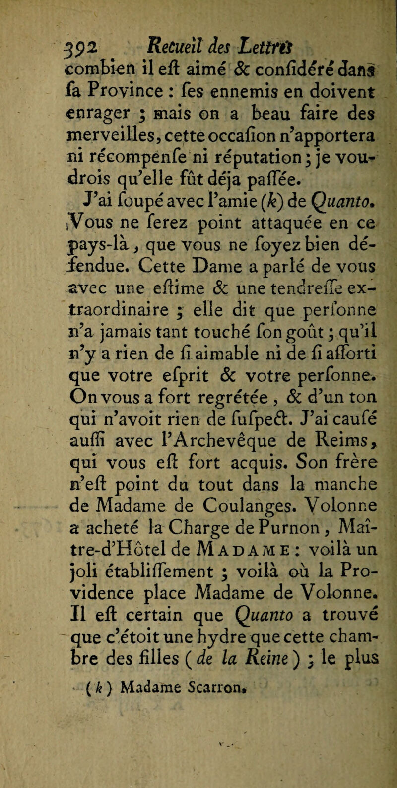 combien il efl aimé &amp; confidérê dans fa Province : fes ennemis en doivent enrager ; mais on a beau faire des merveilles, cette occafîon n’apportera ni récompènfe ni réputation; je vou¬ drons qu’elle fût déjà paffée. J’ai foupé avec l’amie (k) de Quanto. iVous ne ferez point attaquée en ce pays-là, que vous ne foyez bien dé¬ fendue. Cette Dame a parlé de vous avec une efiime 3c une tendreiTe ex¬ traordinaire ; elle dit que perionne n’a jamais tant touché fon goût ; qu’il n’y a rien de fi aimable ni de fi afîorti que votre efprit 3c votre perfonne:. On vous a fort regrétée , 3c d’un ton qui n’avoit rien de fufpeét. J’ai caufé aufïi avec l’Archevêque de Reims, qui vous efl fort acquis. Son frère n’efl point du tout dans la manche de Madame de Coulanges. Volonne a acheté la Charge dePurnon, Maî- tre-d’Hotel de M A d a m e : voilà un joli établiflement ; voilà où la Pro¬ vidence place Madame de Volonne. Il efl certain que Quanto a trouvé que c’étoit une hydre que cette cham¬ bre des filles ( de la Reine ) ; le plus ( k ) Madame Scarron»