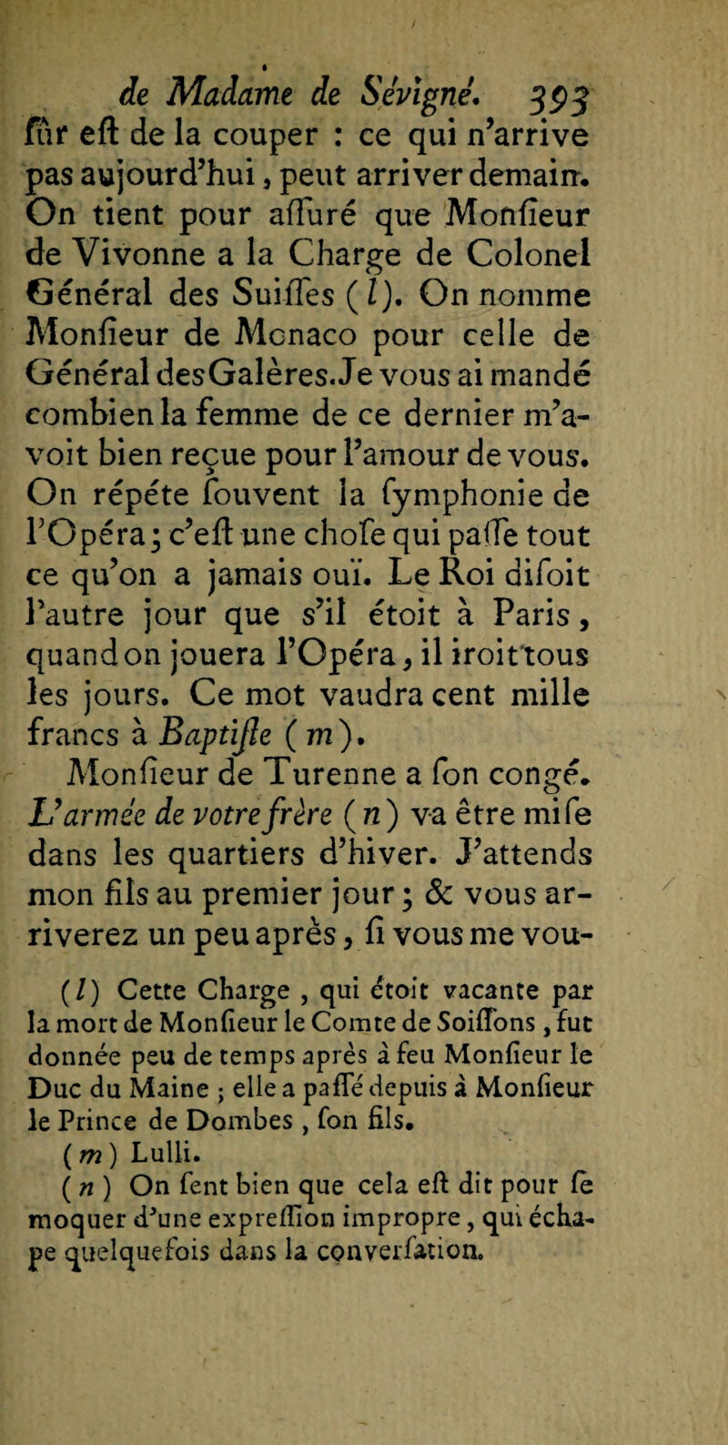 fur eft de la couper : ce qui n’arrive pas aujourd’hui, peut arriver demain. On tient pour afïuré que Monfieur de Vivonne a la Charge de Colonel Général des Suiffes (Z). On nomme Monfîeur de Monaco pour celle de Général desGalères. Je vous ai mandé combien la femme de ce dernier m’a- voit bien reçue pour l’amour de vous. On répété fouvent la fymphonie de l’Opéra; c’eft une chofe qui pade tout ce qu’on a jamais ouï. Le Roi aifoit l’autre jour que s’il étoit à Paris, quand on jouera l’Opéra, il iroit tous les jours. Ce mot vaudra cent mille francs à Baptijîe ( m), Monfîeur de Turenne a fon congé. U armée de votre frère ( n) va être mile dans les quartiers d’hiver. J’attends mon fils au premier jour ; &amp; vous ar¬ riverez un peu après, fi vous me vou- (/) Cette Charge , qui étoit vacante par la mort de Monfieur le Comte de SoifTons , fut donnée peu de temps après à feu Monfieur le Duc du Maine ; elle a pafTé depuis à Monfieur le Prince de Dombes , fon fils. ( m ) Lulli. ( n ) On fient bien que cela eft dit pour fe moquer dJtme expreftion impropre, qui écha- pe quelquefois dans la converfiation.