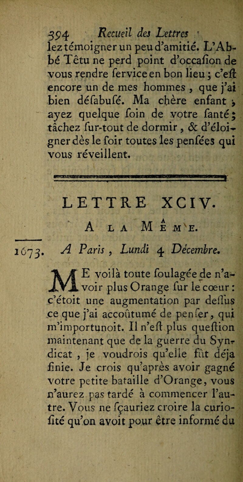 lez témoigner un peu d’amitié. L’Ab¬ bé Têtu ne perd point d’occafion de vous rendre ferviceen bon lieu; c’efl encore un de mes hommes , que j’ai bien défabufé. Ma chère enfant 9 ayez quelque foin de votre fanté; tâchez fur-tout de dormir , &amp; d’éloi¬ gner dès le foir toutes les penfées qui vous réveillent. \ N LETTRE XCIV. A LA M E MVE. 1673. A Paris , Lundi 4 Décembre. ME voilà toute foulagéede n’a^ voir plus Orange fur le cœur : c’étoit une augmentation par deffus ce que j’ai accoutumé de penier, qui m’importunoit. Il n’eft plus queflion maintenant que de la guerre du Syn¬ dicat , je voudrois qu’elle fut déjà Unie. Je crois qu’après avoir gagné votre petite bataille d’Orange, vous n’aurez pas tardé à commencer Fan tre. Vous ne fçauriez croire la curio- lité qu’on avoit pour être informé du