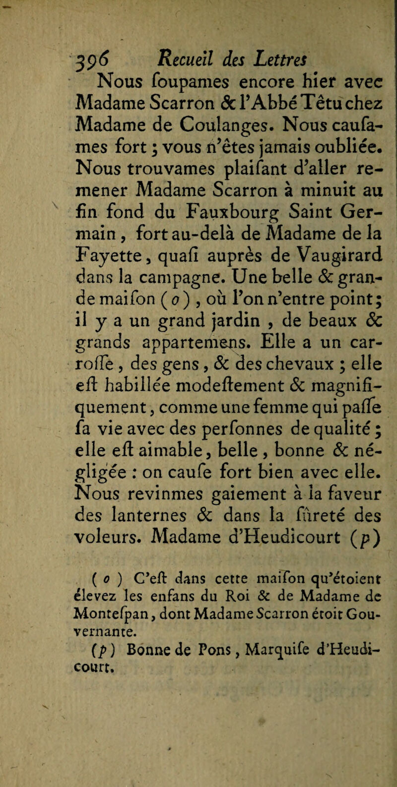 Nous foupames encore hier avec Madame Scarron 6c l’Abbé Têtu chez Madame de Coulanges. Nous caufa- mes fort ; vous n’êtes jamais oubliée. Nous trouvâmes plaifant d’aller re¬ mener Madame Scarron à minuit au fin fond du Fauxbourg Saint Ger¬ main , fort au-delà de Madame de la Fayette, quafi auprès de Vaugirard dans la campagne. Une belle ôc gran- demaifon (0) , où l’on n’entre point; il y a un grand jardin , de beaux ôc grands appartemens. Elle a un car- roffe, des gens, ôc des chevaux ; elle eft habillée modeflement 6c magnifi¬ quement , comme une femme qui pafTe fa vie avec des perfonnes de qualité ; elle eft aimable, belle , bonne ôc né¬ gligée : on caufe fort bien avec elle. Nous revînmes gaiement à la faveur des lanternes ôc dans la fureté des voleurs. Madame d’Heudicourt (p) ( 0 ) C’eft dans cette mai Ton qu’étoient élevez les enfans du Roi &amp; de Madame de Montefpan, dont Madame Scarron étoit Gou¬ vernante. (p) Bonne de Pons, Marquife d’Heudi¬ court.