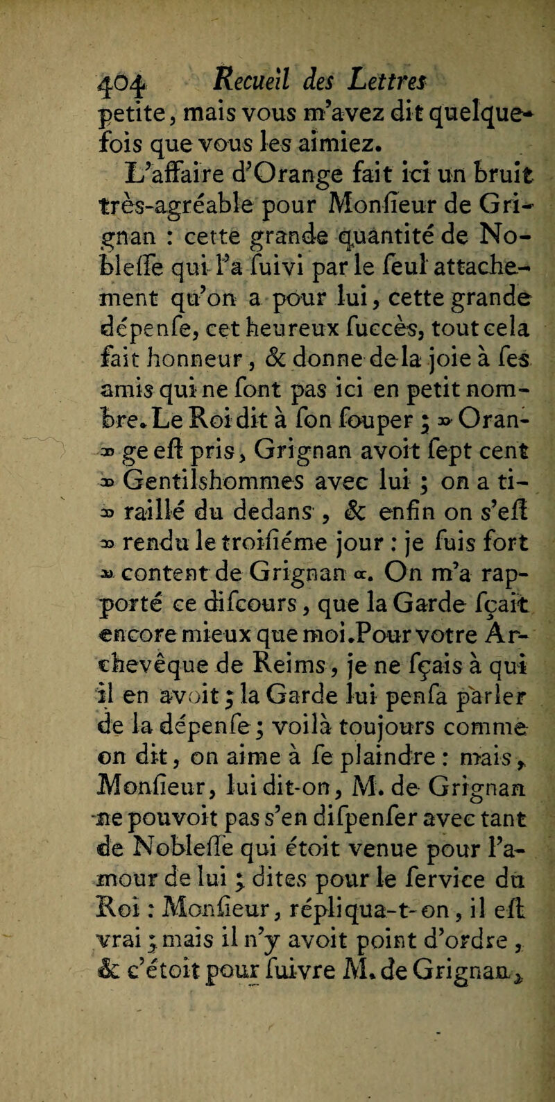 petite j mais vous m’avez dit quelque¬ fois que vous les aimiez. L’affaire d’Qrange fait ici un Bruit très-agréable pour Moniteur de Gri¬ gnan : cette grande quantité de No¬ ble ffe qui l’a fuivi par le feul attache¬ ment qu’on a pour lui, cette grande dépenfe, cet heureux fuccès, tout cela fait honneur, &amp; donne delà joie à fes amis qui ne font pas ici en petit nom¬ bre. Le Roi dit à fon fou per ; » Oran- ge eff pris, Grignan avoit fept cent » Gentilshommes avec lui ; on a ti- 30 raillé du dedans , Sc enfin on s’eff » rendu le troisième jour : je fuis fort *&gt; content de Grignan ce. On m’a rap¬ porté ce difeours, que la Garde fçait encore mieux que moi .Pour votre Ar¬ chevêque de Reims, je ne fçais à qui il en avoit ; la Garde lui penfa parler de la dépenfe ; voilà toujours comme ©n dit, on aime à fe plaindre : mais r Moniteur, lui dit-on, M. de Grignan. -ne pouvoir pas s’en difpenfer avec tant de Nobleffe qui étoit venue pour l’a¬ mour de lui ; dites pour le fervice du Roi : Moniteur, répliqua-t-on, il eff vrai * mais il n’y avoit point d’ordre , &amp; c’étoit pour fuivre M. de Grignan *