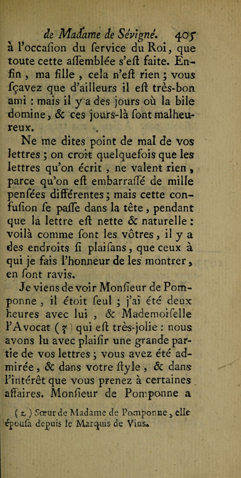 a 1 occaiion du fervice du Roi, que toute cette affemblée s’eft faite. En¬ fin , ma fille , cela n’eft rien ; vous fçavez que d’ailleurs il eft très-bon ami : mais il y a des jours où la bile domine, &amp; ces jours-là font malheu¬ reux. Ne me dites point de mal de vos lettres ; on croit quelquefois que les lettres qu’on écrit , ne valent rien, parce qu’on efl embarraffé de mille penfées différentes ; mais cette con- fuilon fe paffe dans la tête , pendant que la lettre eft nette 6c naturelle : voilà comme font les vôtres, il y a des endroits fi pîaifans, que ceux à qui je fais l’honneur de les montrer, en font ravis. Je viens de voir Mon fie ur de Pom¬ ponne , il étoit feul ; j’ai été deux heures avec lui , &amp; Mademoifelle l’Avocat ( ? ) qui efl très-jolie : nous avons lu avec plaifir une grande par¬ tie de vos lettres ; vous avez été ad¬ mirée , 6c dans votre ftyle , 6c dans l’intérêt que vous prenez à certaines affaires. Monfîeur de Pomponne a ( z&gt; ) Sœur de Madame de Pomponne elle cpoufa depuis le Marquis de Vins*