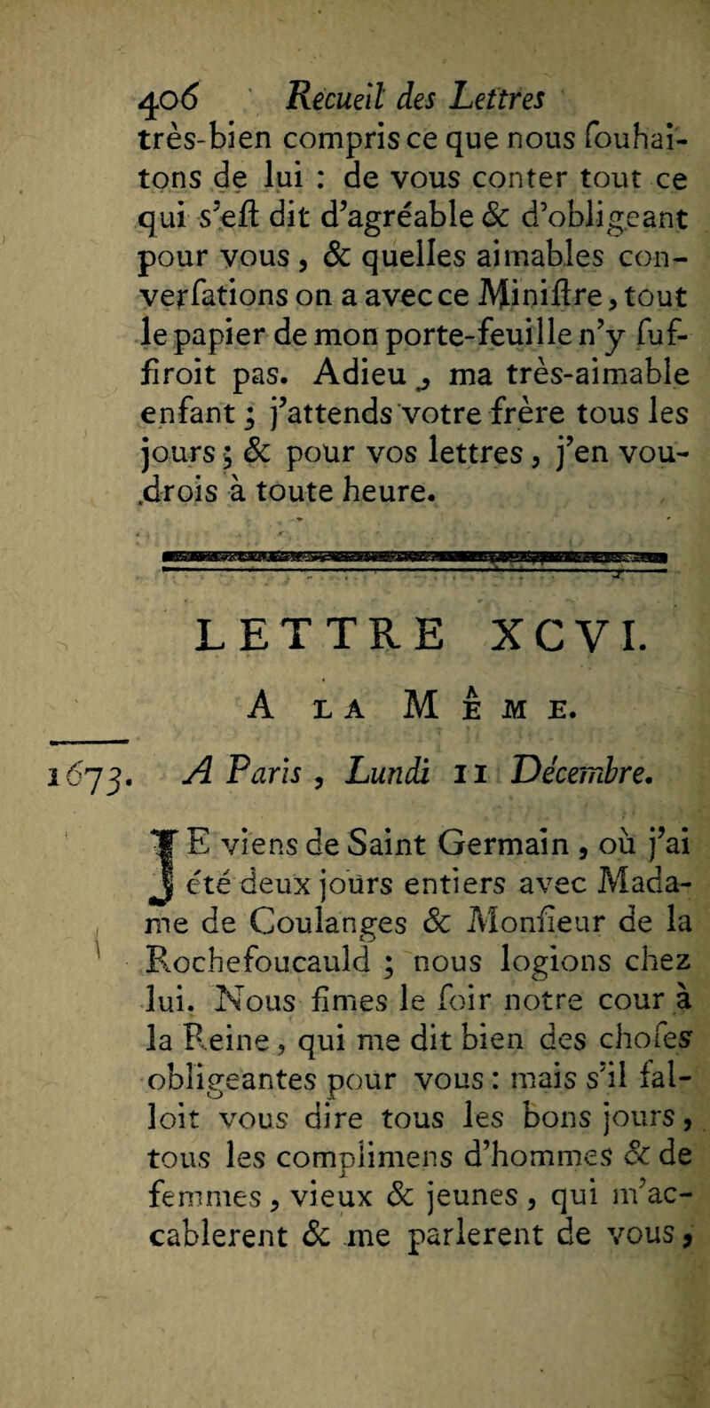 très-bien compris ce que nous fouhai- tons de lui : de vous conter tout ce qui s5eft dit d’agréable Sc d’obligeant pour vous , &amp; quelles aimables con- verfations on a avec ce Minière, tout le papier de mon porte-feuille n’y fuf- firoit pas. Adieu ^ ma très-aimable enfant ; j’attends votre frère tous les jours 5 &amp; pour vos lettres, j’en vou- .drois à toute heure. LETTRE XCVI. A la Meme. 1673. A Paris , Lundi 11 Décembre. E viens de Saint Germain , où j’ai été deux jours entiers avec Mada¬ me de Coulanges Sc Moniteur de la Rochefoucauld ; nous logions chez lui. Nous fîmes le foir notre cour à la Reine , qui me dit bien des chofeg obligeantes pour vous : mais s’il fal¬ loir vous dire tous les bons jours, tous les compiimens d’hommes Sc de femmes, vieux Sc jeunes, qui m’ac- cablerent ôc me parlèrent de vous,
