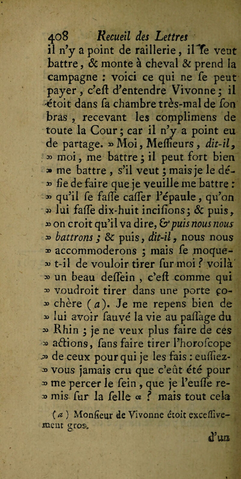 il n’y a point de raillerie, ilTe vent battre, &amp; monte à cheval &amp; prend la campagne : voici ce qui ne Te peut payer, c’efl d’entendre Vivonne; il -étoit dans fa chambre très-mal de fon bras , recevant les complimens de toute la Cour ; car il n’y a point eu de partage. » Moi, Meilleurs, dit-il, » moi, me battre ; il peut fort bien » me battre , s’il veut ; mais je le dé- » fie de faire que je veuille me battre : » qu’il fe faiïè caiïèr l’épaule, qu’on » lui faiïè dix-huit incifions; &amp; puis* » on croit qu’il va dire, puis nous nous » battrons ; 8c puis, dit-il, nous nous * accommoderons ; mais fe moque- » t-il de vouloir tirer fur moi ? voilà » un beau deiïèin , c’eft comme qui =» voudroit tirer dans une porte ço- » chère (æ). Je me repens bien de » lui avoir fauve la vie au paiïàge du 33 Rhin ; je ne veux plus faire de ces » allions, fans faire tirer l’horofcope .=9 de ceux pour qui je les fais : eulliez- » vous jamais cru que c’eût été pour me percer le fein , que je l’euiïè re- » mis fur la Telle « ? mais tout cela (a ) Mon fleur de Vivonne étoit excefflve- meut gras. d’un