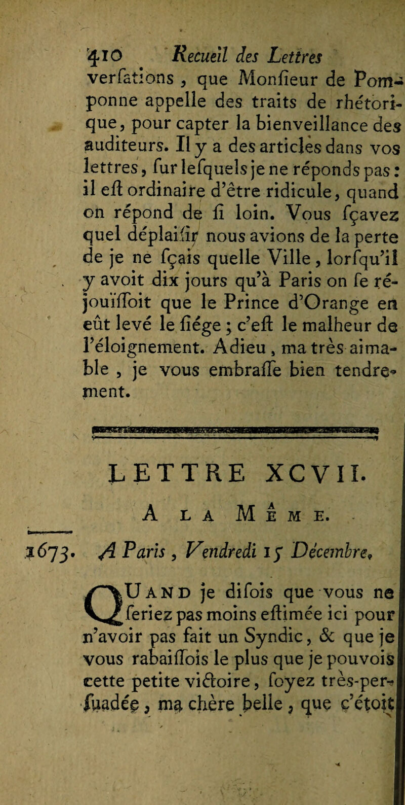 verfations , que Monlîeur de Pom¬ ponne appelle des traits de rhétori¬ que, pour capter la bienveillance des auditeurs. Il y a des articles dans vos lettres, fur lefqueîs je ne réponds pas : il eü ordinaire d’être ridicule, quand on répond de fi loin. Vous fçavez quel déplailiy nous avions de la perte de je ne fçais quelle Ville, lorsqu’il y avoit dix jours qu’à Paris on fe ré- jouïfFoit que le Prince d’Orange en eût levé le liège ; c’ell: le malheur de l’éloignement. Adieu s ma très aima¬ ble , je vous embralTe bien tendre» ment. LETTRE XCVII. A la Meme. 1673. ^ Paris , Vendredi iy Décembre9 QUand je difois que vous ne feriez pas moins ellimée ici pour n’avoir pas fait un Syndic, &amp; que je vous rabaifïois le plus que je pouvois cette petite victoire, foyez très-per-*