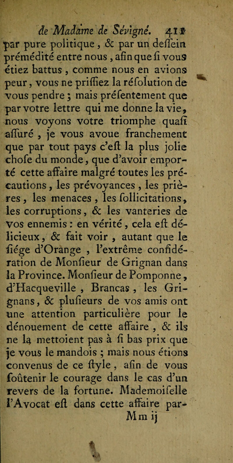 par pure politique , &amp; par un deffein prémédité entre nous , afin que fî vous étiez battus , comme nous en avions peur, vous ne prifliez la réfolution de vous pendre ; mais préfentement que par votre lettre qui me donne la vie, nous voyons votre triomphe quafî alluré , je vous avoue franchement que par tout pays c’efl la plus jolie chofe du monde, que d’avoir empor¬ té cette affaire malgré toutes les pré¬ cautions , les prévoyances , les priè¬ res, les menaces, les follicitations, les corruptions, 3c les vanteries de Vos ennemis : en vérité , cela eft dé¬ licieux, 3c fait voir , autant que le iiége d’Orange , l’extrême confidé- ration de Monfieur de Grignan dans la Province. Monfieur de Pomponne, d Hacqueville , Brancas , les Gri- gnans, 3c pîufieurs de vos amis ont une attention particulière pour le dénouement de cette affaire , 3c ils ne la mettoient pas à fî bas prix que je vous le mandois ; mais nous étions convenus de ce ffyle , afin de vous foûtenir le courage dans le cas d’un revers de la fortune. Mademoifeîle l’Avocat efl dans cette affaire par- M ni i j