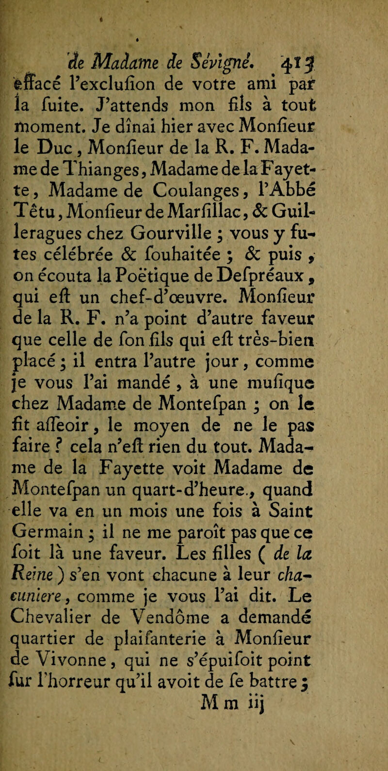 de Madame de SeVigné. q&gt;îJ ênacé l’exclufîon de votre ami par la fuite. J’attends mon fils à tout moment. Je dînai hier avec Monfieur le Duc j Monfieur de la R. F. Mada¬ me de Thianges, Madame de la Fayet¬ te , Madame de Coulanges, l’Abbé Têtu, Monfieur de Marfîllac, 8c Guil- leragues chez Gourville ; vous y fû¬ tes célébrée 8c fouhaitée ; 8c puis , on écouta la Poétique de Defpréaux, qui eft un chef-d’œuvre. Monfieur de la R. F. n’a point d’autre faveur que celle de fon fils qui eft très-bien placé ; il entra l’autre jour, comme je vous l’ai mandé , à une mufique chez Madame de Montefpan ; on le fit affeoir, le moyen de ne le pas faire ? cela n’eft rien du tout. Mada¬ me de la Fayette voit Madame de Montefpan un quart-d’heure., quand elle va en un mois une fois à Saint Germain ; il ne me paroît pas que ce foit là une faveur. Les filles ( de la Reine ) s’en vont chacune à leur cha- euniere, comme je vous l’ai dit. Le Chevalier de Vendôme a demandé quartier de plaifanterie à Monfieur de Vivonne , qui ne s’épuifoit point fur l’horreur qu’il avoit de fe battre $