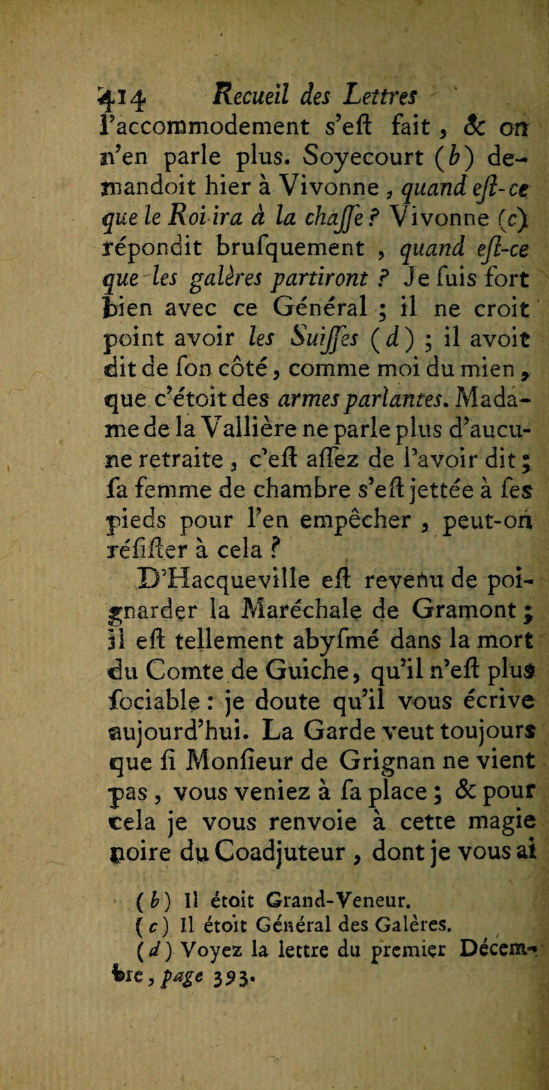 Raccommodement s’eft fait, êc on n’en parle plus. Soyecourt (b) dé¬ ni an doit hier à Vivonne , quand efl-ce que le Roi ira à la chaJJ'e? Vivonne (c) répondit brufquement , quand ejl-ce que les galères partiront P Je fuis fort bien avec ce Général ; il ne croit point avoir les Suijfes ( d ) ; il avoit dit de fon côté, comme moi du mien » que c’étoit des armes parlantes. Mada¬ me de la Vallière ne parle plus d’aucu¬ ne retraite , c’ell allez de l’avoir dit \ fa femme de chambre s’eft jettée à fes pieds pour l’en empêcher 3 peut-oh réfifter à cela ? D’Hacqueviîle eH revenu de poi¬ gnarder la Maréchale de Gramont ; il efl tellement abyfmé dans la mort du Comte de Guiche, qu’il n’ell plus fociable : je doute qu’il vous écrive ©ujourd’hui. La Garde veut toujours que û Moniteur de Grignan ne vient pas 5 vous veniez à fa place ; &amp; pour cela je vous renvoie à cette magie noire du Coadjuteur , dont je vous ai (b) Il étoit Grand-Veneur. ( c) Il étoit Général des Galères. (*/) Voyez la lettre du premier Décent- hïc,page 353.