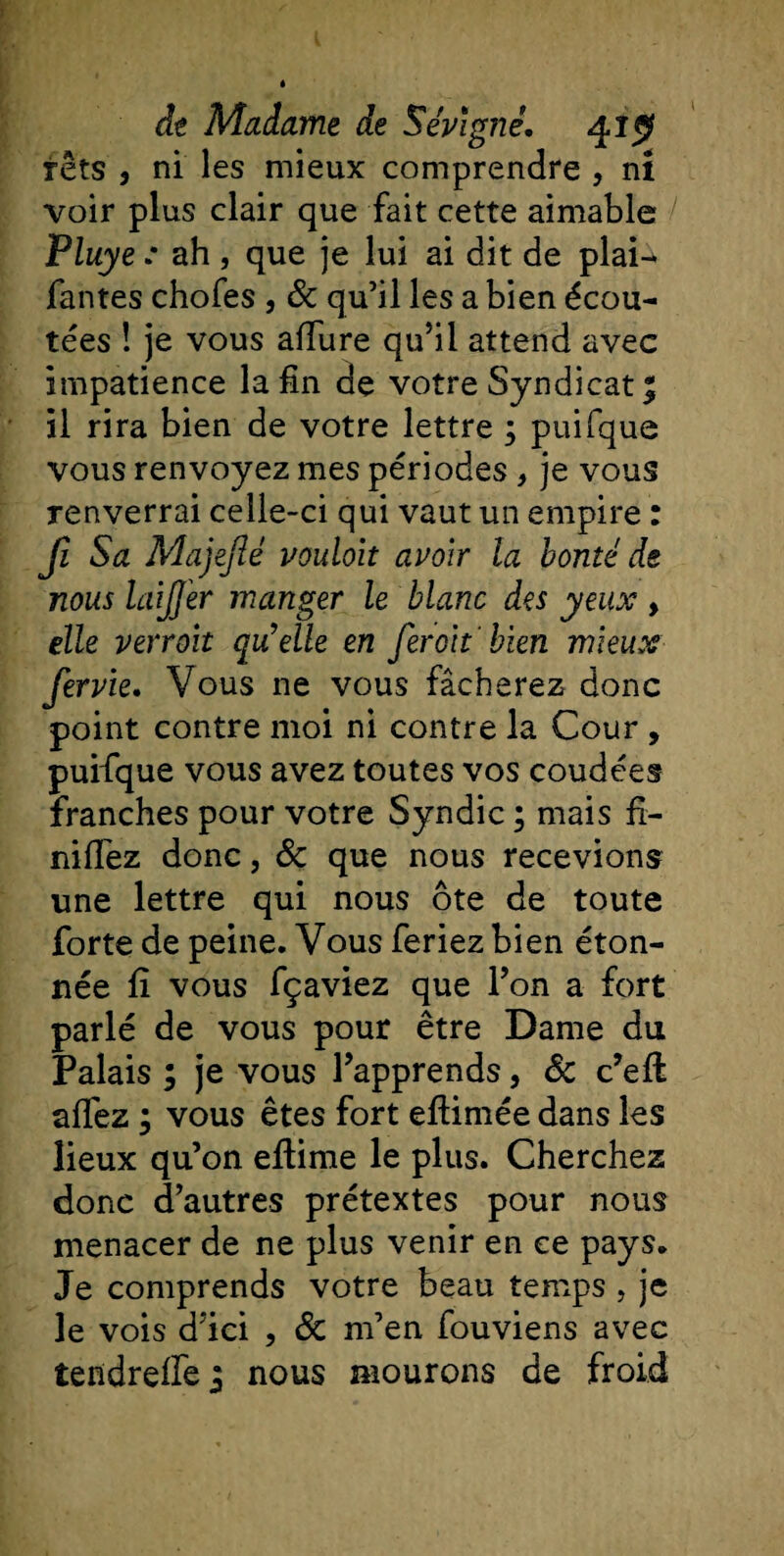 têts 3 ni les mieux comprendre , ni voir plus clair que fait cette aimable / Pluye : ah , que je lui ai dit de plai- fantes chofes , &amp; qu’il les a bien écou¬ tées ! je vous allure qu’il attend avec impatience la fin de votre Syndicat % il rira bien de votre lettre ; puifque vous renvoyez mes périodes , je vous renverrai celle-ci qui vaut un empire : Jl Sa Majejié vouloit avoir la bonté de nous laifjer manger le blanc des yeux &gt; elle verroit qu’elle en fer oh bien mieux fervie. Vous ne vous fâcherez donc point contre moi ni contre la Cour , puifque vous avez toutes vos coudées franches pour votre Syndic ; mais fi¬ niriez donc, 8c que nous recevions une lettre qui nous ôte de toute forte de peine. Vous feriez bien éton¬ née fî vous fçaviez que l’on a fort parlé de vous pour être Dame du Palais ; je vous l’apprends, 8c c’eft alfez ; vous êtes fort eftimée dans les lieux qu’on eftime le plus. Cherchez donc d’autres prétextes pour nous menacer de ne plus venir en ce pays. Je comprends votre beau temps , je le vois d’ici , 8c m’en fouviens avec tendrelfej nous mourons de froid