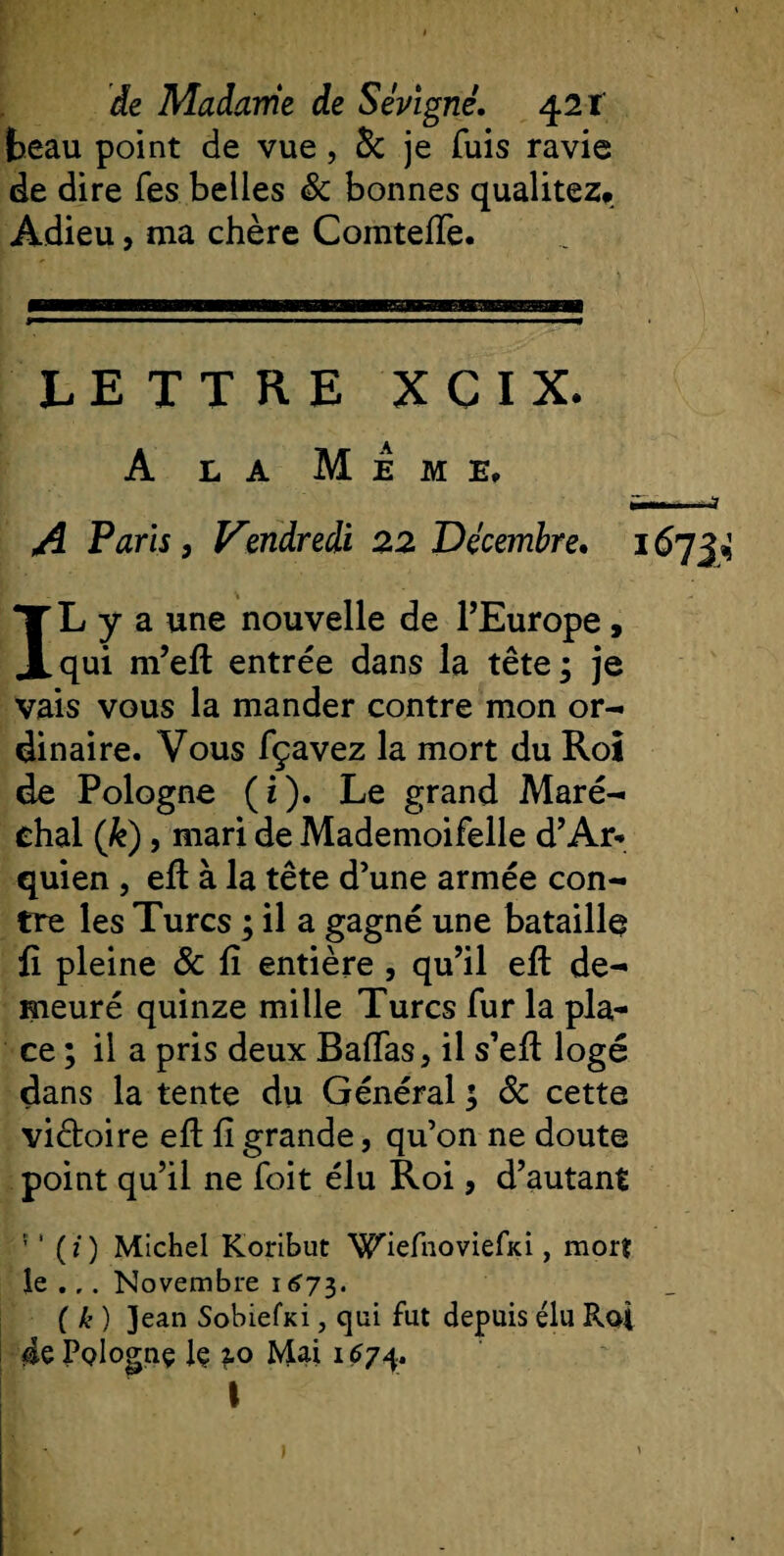 beau point de vue, &amp; je fuis ravie de dire Tes belles 8c bonnes quaütez» Adieu, ma chère ComtefTe. LETTRE XCIX. A la Meme, A Paris 9 Vendredi 22 Décembre• 167J ^ IL y a une nouvelle de l’Europe , qui m’eft entrée dans la tête; je vais vous la mander contre mon or¬ dinaire. Vous fçavez la mort du Roi de Pologne (i). Le grand Maré¬ chal (k), mari de Mademoifelle d’Ar* quien, eft à la tête d’une armée con¬ tre les Turcs ; il a gagné une bataille Æ pleine &amp; fi entière , qu’il eft de¬ meuré quinze mille Turcs fur la pla¬ ce ; il a pris deux Baffes, il s’efl logé dans la tente du Général ; 8c cette victoire eft fî grande, qu’on ne doute point qu’il ne foit élu Roi, d’autant s 1 (i) Michel Koribut Wiefnoviefici, moi? le .Novembre 1675. ( k ) ]ean Sobiefxi, qui fut depuis élu Roi 4ePoIognç lç ?.o Mai 1674. I