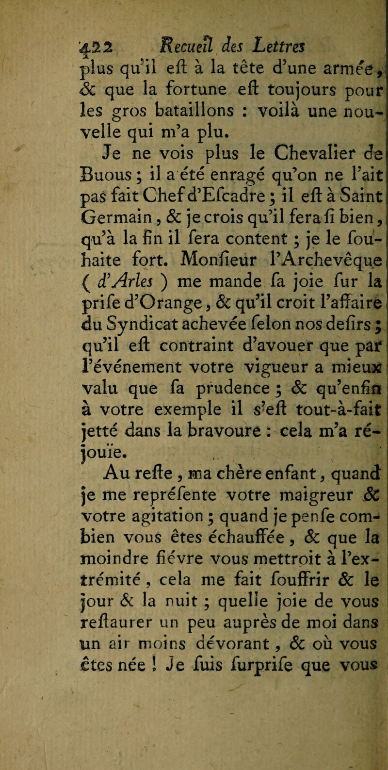 plus qu'il eft à la tête d’une armée, 8c que la fortune eff toujours pour les gros bataillons : voilà une nou¬ velle qui m’a plu. Je ne vois plus le Chevalier de Buous ; il a été enragé qu’on ne Fait pas fait Chef d’Efcadre ; il eft à Saint Germain, &amp; je crois qu’il fera lî bien, qu’à la fin il fera content ; je le fou- haite fort. Monfieur l’Archevêque ( d'Arles ) me mande fa joie fur la prife d’Orange, &amp; qu’il croit l’affairé du Syndicat achevée félon nos defirs ; qu’il effc contraint d’avouer que par l’événement votre vigueur a mieux valu que fa prudence ; 8c qu’enfin à votre exemple il s’eff tout-à-fait jetté dans la bravoure : cela m’a ré¬ jouie. Au relie , ma chère enfant, quand je me repréfente votre maigreur 8c votre agitation ; quand je penfe com¬ bien vous êtes échauffée, 8c que la moindre fièvre vous mettroit à l’ex¬ trémité , cela me fait fouffrir 8c le jour &amp; la nuit ; quelle joie de vous reflaurer un peu auprès de moi dans un air moins dévorant, 8c où vous êtes née ! Je fuis furprife que vous