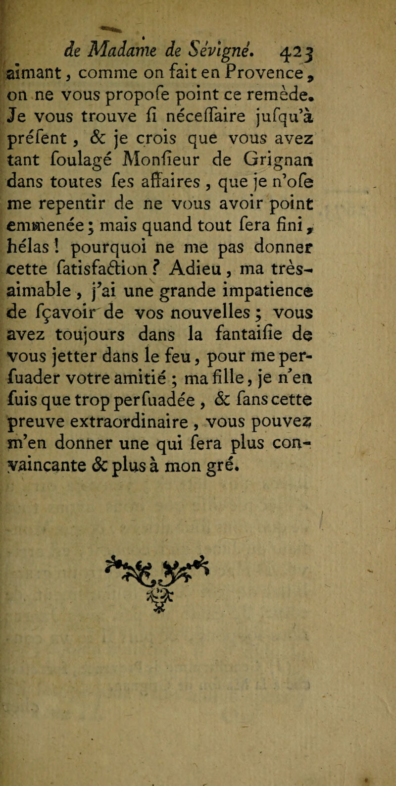 aimant, comme on fait en Provence , on ne vous propofe point ce remède. Je vous trouve fï néceffaire jufqu’à préfent, &amp; je crois que vous avez tant foulage Monfieur de Grignan dans toutes fes affaires , que je n’ofe me repentir de ne vous avoir point emmenée ; mais quand tout fera fini, hélas ! pourquoi ne me pas donner cette fatisfa&amp;ion f Adieu , ma très- aimable , j’ai une grande impatience de fçavoir de vos nouvelles ; vous avez toujours dans la fantaifie de vous jetter dans le feu, pour me per- fuader votre amitié ; ma fille, je n’en fuis que trop perfuadée , &amp; fans cette preuve extraordinaire , vous pouvez m’en donner une qui fera plus con¬ vaincante &amp; plus à mon gré. &amp;