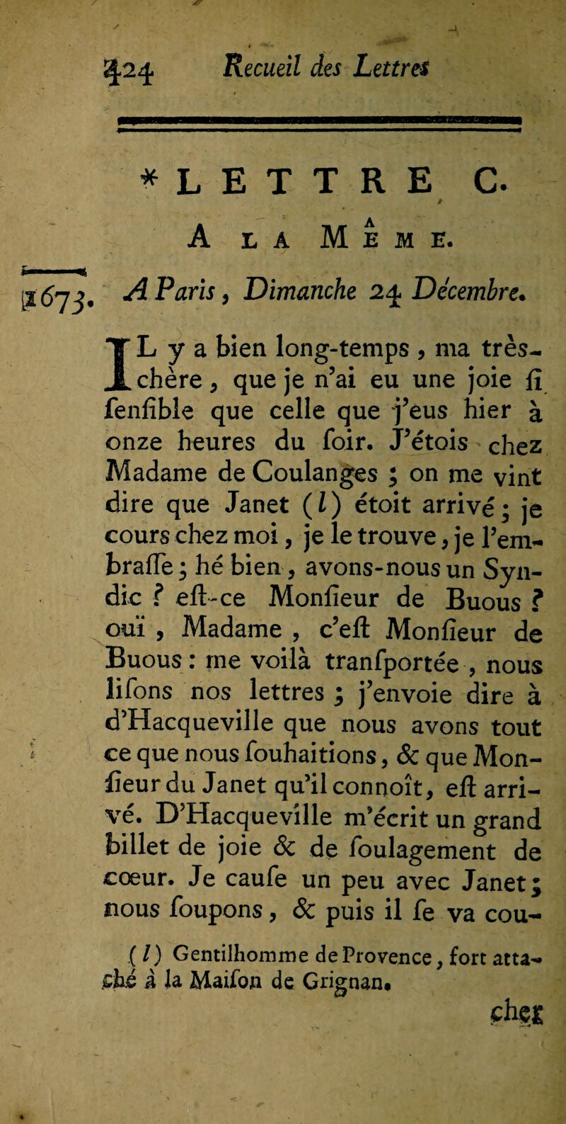 .-**•*■ Zj.24. Recueil des Lettres * L E T T R E C. t A la Meme. £■. jj-57 j, A Paris, Dimanche 2 4 Décembre. IL y a bien long-temps , ma très- chère , que je n’ai eu une joie fi fenfible que celle que j’eus hier à onze heures du foir. J’étois chez Madame de Coulanges ; on me vint dire que Janet (l) étoit arrivé; je cours chez moi, je le trouve, je l’em- brafie; hé bien, avons-nousun Syn¬ dic ? efi-ce Monfieur de Buous ? ouï , Madame , c’eft Monfieur de Buous: me voilà tranfportée , nous liions nos lettres ; j’envoie dire à d’Hacqueville que nous avons tout ce que nous fouhaitions, &amp; que Mon¬ fieur du Janet qu’ilconnoît, efi arri¬ vé. D’Hacqueville m’écrit un grand billet de joie 8c de ibulagement de cœur. Je caufe un peu avec Janet; nous foupons, 8c puis il fe va cou- .(/) Gentilhomme de Provence, fort atta¬ ché i la Maifon de Grignan* filer