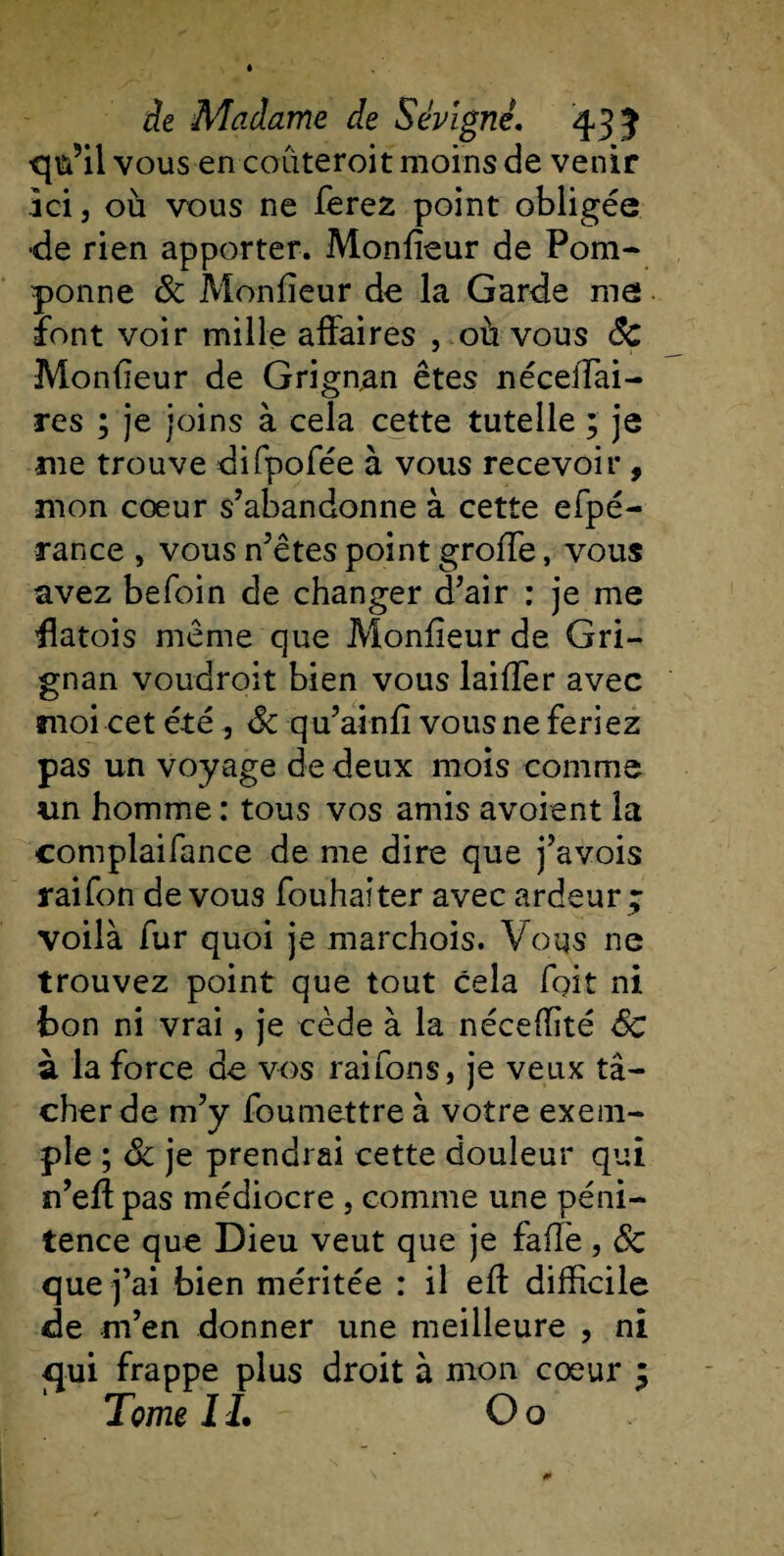 qu’il vous en coüteroit moins de venir jci j où vous ne ferez point obligée •de rien apporter. Monfieur de Pom¬ ponne 3c Monfieur de la Garde me font voir mille affaires , où vous Sc Monfieur de Grign,an êtes nécelTai- res ; je joins à cela cette tutelle ; je me trouve difpofée à vous recevoir , mon cœur s’abandonne à cette efpé- rance , vous n’etes point groffe, vous avez befoin de changer d’air : je me flatois même que Monfieur de Gri- gnan voudroit bien vous laiffer avec moi cet été , 3c qu’ainfi vous ne feriez pas un voyage de deux mois comme un homme : tous vos amis avoient la complaifance de me dire que j’avois raifon de vous fouhaiter avec ardeur ; voilà fur quoi je marchois. Voqs ne trouvez point que tout cela foit ni bon ni vrai, je cède à la néceffité 3c à la force de vos raifons, je veux tâ¬ cher de m’y foumettre à votre exem¬ ple ; 3c je prendrai cette douleur qui n’efi pas médiocre , comme une péni¬ tence que Dieu veut que je fafl'e, 3c que j’ai bien méritée : il efl difficile de m’en donner une meilleure , ni qui frappe plus droit à mon cœur ; Tome TL O o