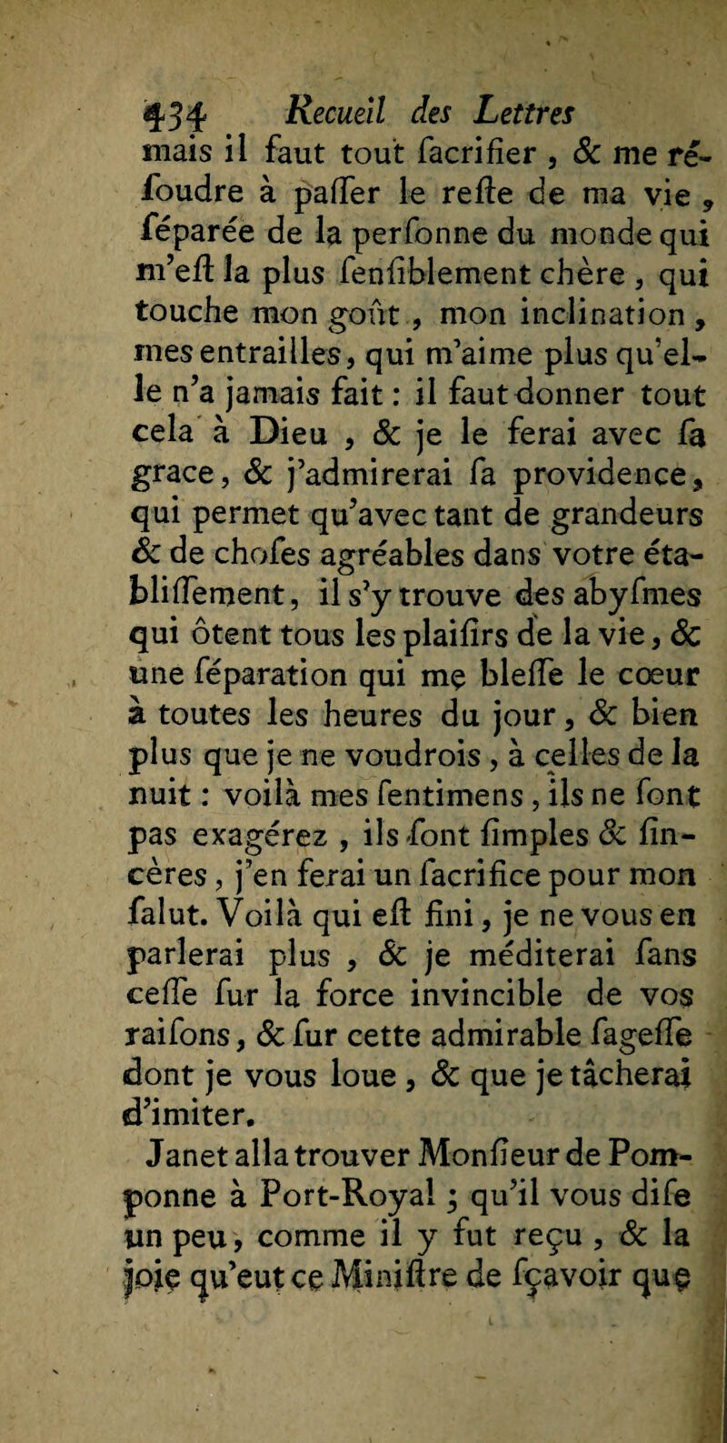 mais il faut tout facrifier , 8c me ré¬ foudre à palier le relie de ma vie , féparée de la perfonne du monde qui m’eli la plus fenliblement chère , qui touche mon goût , mon inclination , mes entrailles, qui m’aime plus qu'el¬ le n’a jamais fait : il faut donner tout cela à Dieu , 8c je le ferai avec fa grâce, &amp; j’admirerai fa providence, qui permet qu’avec tant de grandeurs 8c de chofes agréables dans votre éta- blilfement, il s’y trouve des abyfmes qui ôtent tous les plailîrs de la vie, 8c une féparation qui mç blelfe le cœur à toutes les heures du jour, 8c bien plus que je ne voudrois , à celles de la nuit : voilà mes fentimens, ils ne font pas exagérez , ils font limples 8c lîn- cères, j’en ferai un facrifice pour mon falut. Voilà qui eft fini, je ne vous en parlerai plus , de je méditerai fans ceffe fur la force invincible de vos raifons, 8c fur cette admirable fageffe dont je vous loue , 8c que je tâcherai d’imiter. Janet alla trouver Monûeur de Pom¬ ponne à Port-Royal ; qu’il vous dife un peu, comme il y fut reçu , 8c la joie qu’eut ce Minifire de fçavoir que