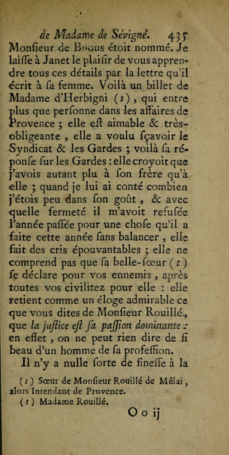 Moniteur de Buous étoit nommé. Je lai (Te à Janet le plaiiir de vous appren¬ dre tous ces détails par la lettre qu'il -écrit à fa femme. Voilà un billet de Madame d’Herbigni ($) , qui entre plus que perfonne dans les affaires de Provence ; elle eff aimable 6c très- obligeante , elle a voulu fçavoir le Syndicat 6c les Gardes ; voilà fa ré- ponfe furies Gardes relie croyoit que j’avois autant plu à fon frère qu'à elle ; quand je lui ai conté combien j’étois peu dans fon goût , 6c avec quelle fermeté il m’avoit refufée l’année paffée pour une chofe qu’il a faite cette année fans balancer , elle fait des cris épouvantables ; elle ns comprend pas que fa belle-fœur ( t ) fe déclare pour vos ennemis , après toutes vos civiîitez pour elle : elle retient comme un éloge admirable ce que vous dites de Moniteur Rouillé, que la jufiice eft fa pajjîon dominante ; en effet , on ne peut rien dire de fi beau d’un homme de fa profeiïion. Il n’y a nulle forte de fmeffe à la [s) Sœur de Moniteur Rouillé de Mêlai, alors Intendant de Provence. {t ) Madame Rouillé.