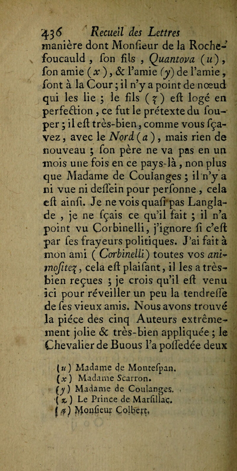 manière dont Moniteur de la Roche¬ foucauld , fon fils , Quantova (a), fon amie ( x ), &amp; l’amie (y) de l’amie, font à la Cour ; il n’y a point de nœud qui les lie ; le fils ( \ ) eft logé en perfection , ce fut le prétexte du fou- per ; il efl très-bien 3 comme vous fça- vez, avec le Nord (a ) , mais rien de nouveau ; fon père ne va pas en un mois une fois en ce pays-là, non plus que Madame de Coulanges; il n’y a ni vue ni deffein pour perfonne , cela efl ainfi. Je ne vois quair pas Langla- de , je ne fçais ce qu’il fait ; il n’a point vu Corbinellij j’ignore fi c’eff: par fes frayeurs politiques. J’ai fait à mon ami ( Corbinelii) toutes vos anw jnofite%, cela efl plaifant, il les a très- bien reçues ; je crois qu’il efl venu ici pour réveiller un peu la tendrelfe de fes vieux amis. Nous avons trouvé Ja pièce des cinq Auteurs extrême¬ ment jolie &amp; très-bien appliquée ; le Chevalier de Buous l’a poffedée deux («) Madame de Montefpan. (.v) Madame Scarron. (y) Madame de Coulanges. • '[%,) Le Prince de Marfillaç. j a) Monfieur Çolbeft»