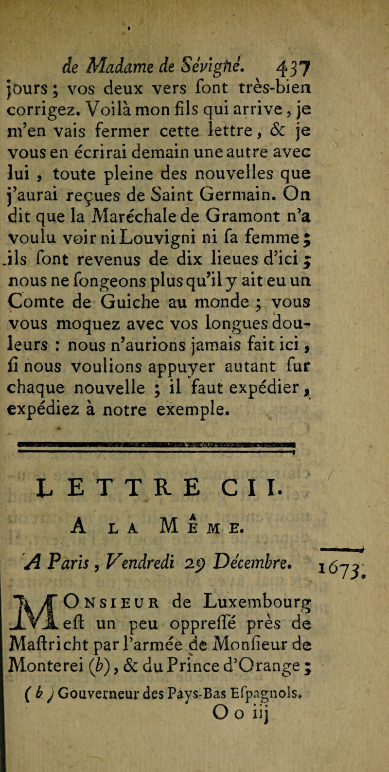 purs ; vos deux vers font très-bien corrigez. Voilà mon fils qui arrive, je m’en vais fermer cette lettre, &amp; je vous en écrirai demain une autre avec lui , toute pleine des nouvelles que j’aurai reçues de Saint Germain. On dit que la Maréchale de Gramont n’a voulu voirniLouvigni ni fa femme; .ils font revenus de dix lieues d’ici ; nous ne fongeons plus qu’il y ait eu un Comte de Guiche au monde ; vous vous moquez avec vos longues dou¬ leurs : nous n’aurions jamais fait ici, fi nous voulions appuyer autant fur chaque nouvelle ; il faut expédier f expédiez à notre exemple. LETTRE CIL A la Meme. A Paris, Vendredi 25? Décembre. Monsieur de Luxembourg eft un peu oppreffé près de Maftricht par l’armée de Moniteur de Monterei (b), 6c du Prince d’Orange ; ( b j Gouverneur des Pays-Bas Efpagnols» O o iij