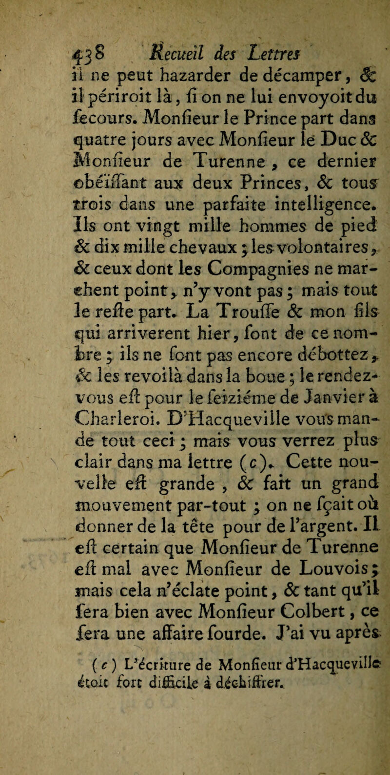 il ne peut hazarder de décamper, Bc il périroit là, fi on ne lui envoyoitdu fecours. Monfieur le Prince part dans quatre jours avec Monfieur lé Duc ôc Monfieur de Turenne , ce dernier obéïiTant aux deux Princes, ôc tous trois dans une parfaite intelligence. Iis ont vingt mille hommes de pied &amp; dix mille chevaux ; les volontaires, ôc ceux dont les Compagnies ne mar¬ chent point, n’y vont pas; mais tout le refie part. La TroufTe Ôc mon fils qui arrivèrent hier, font de ce nom¬ bre ; ils ne font pas encore débottez,. Sc les revoilà dans la boue ; le rendez- vous eft pour le feiziéme de Janvier à Charleroi. D5Hacqueville vous man¬ de tout ceci ; mais vous verrez plus clair dans ma lettre (c). Cette nou¬ velle eff grande , ÔC fart un grand mouvement par-tout ; on ne fçait où donner de la tête pour de l’argent. Il efl certain que Monfieur de Turenne eft mal avec Monfieur de Louvois ; mais cela n’éclate point, ôc tant qu’il fera bien avec Monfieur Colbert, ce fera une affaire fourde. J’ai vu après (c) I/écriture de Monfieur d’Hacquevillft étale fort difficile à déchiffrer.