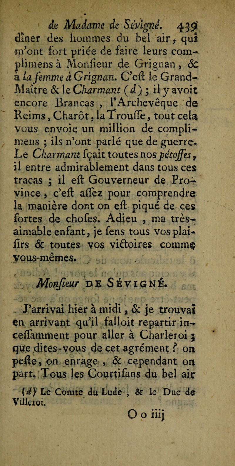 dîner des hommes du bel air* quî m’ont fort priée de faire leurs com- plimens à Moniteur de Grignan, 6c à la femme à Grignan. C’efl le Grand- Maître 6c le Charmant ( d ) ; il y avoit encore Brancas , TArchevêque de Reims, Charôt, la TrouiTe, tout cela vous envoie un million de compli- mens ; ils n’ont parlé que de guerre* Le Charmant fçait toutes nospétojfest il entre admirablement dans tous ces tracas ; il eil Gouverneur de Pra^ vince, c’eft aifez pour comprendre la manière dont on eft piqué de ces fortes de chofes. Adieu , ma très- aimable enfant, je fens tous vosplai- lîrs 6c toutes vos vi&amp;oires comme vous-mêmes. Monfleur de Sévigné. . J’arrivai hier à midi, 6c je trouvai en arrivant qu’il falloit repartir in- ceifamment pour aller à Charleroi 5 que dites-vous de cet agrément ? on pefle, on enrage , 6c cependant on part. Tous les Courtifans du bel aie (W) Le Comte du Lude , &amp; le Duc de Viileroi