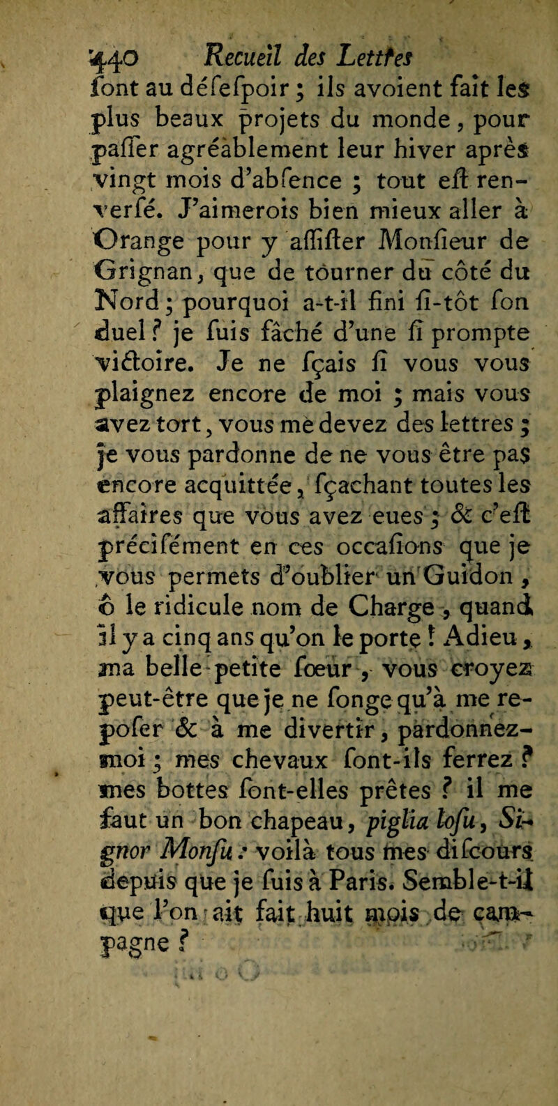 font au défefpoir ; ils avoient fait les plus beaux projets du monde, pour paffer agréablement leur hiver après vingt mois d’abfence ; tout eftren- verfé. J’aimerois bien mieux aller à Orange pour y alîifter Monsieur de Grignan, que de tourner du côté du Nord ; pourquoi a-t-il fini fî-tôt fon duel ? je fuis fâché d’une fi prompte viéloîre. Je ne fçais fî vous vous plaignez encore de moi ; mais vous avez tort, vous me devez des lettres ; je vous pardonne de ne vous être pa$ encore acquittée, fçachant toutes les affaires que vous avez eues; &amp; c’efL précîfément en ces occafîons que je vous permets d’oublier un Guidon , o le ridicule nom de Charge , quand 31 y a cinq ans qu’on le portç î Adieu, ma belle-petite foeur , vous croyez peut-être que je ne fongequ’à me re- pofer &amp; à me divertir, pardonnez- moi ; mes chevaux font-ils ferrez ? mes bottes font-elles prêtes ? il me faut un bon chapeau, piglia tofu, Si- gnor Monfu : voilà tous lues difcours depuis que je fuis à Paris. Semble-t-ü que l’on - ait fait huit mois de cam- pagne ?