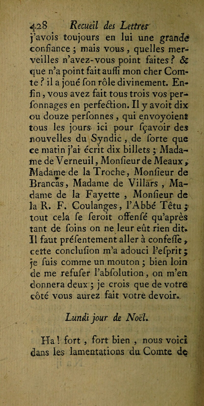j’avois toujours en lui une grande confiance ; mais vous , quelles mer¬ veilles n’avez-vous point faites ? 8e que n’a point fait auffi mon cher Com¬ te f il a joué fon rôle divinement. En¬ fin , vous avez fait tous trois vos per- fonnages en perfection. Il y avoit dix ou douze perfonnes , qui envoyoient tous les jours ici pour fçayoir des nouvelles du Syndic, de forte que ce matin j’ai écrit dix billets ; Mada¬ me de V erneuil, Mon fieu r de Meaux,. Madame de la Troche, Monfieur de Brancas , Madame de Villars , Ma¬ dame de la Fayette , Monfieur de la R. F. Coulanges, l’Abbé Têtu ; tout cela fe feroit offenfé qu’après tant de foins on ne leur eût rien dit* Il faut préfentement aller à confefle , cette conclufion m’a adouci Pefprit^ je fuis comme un mouton ; bien loin de me refufer Pabfolution , on m’en donnera deux ; je crois que de votre côté vous aurez fait votre devoir». Lundi jour de NoeL. Ha ! fort , fort bien , nous voici dans les lamentations du Comte de