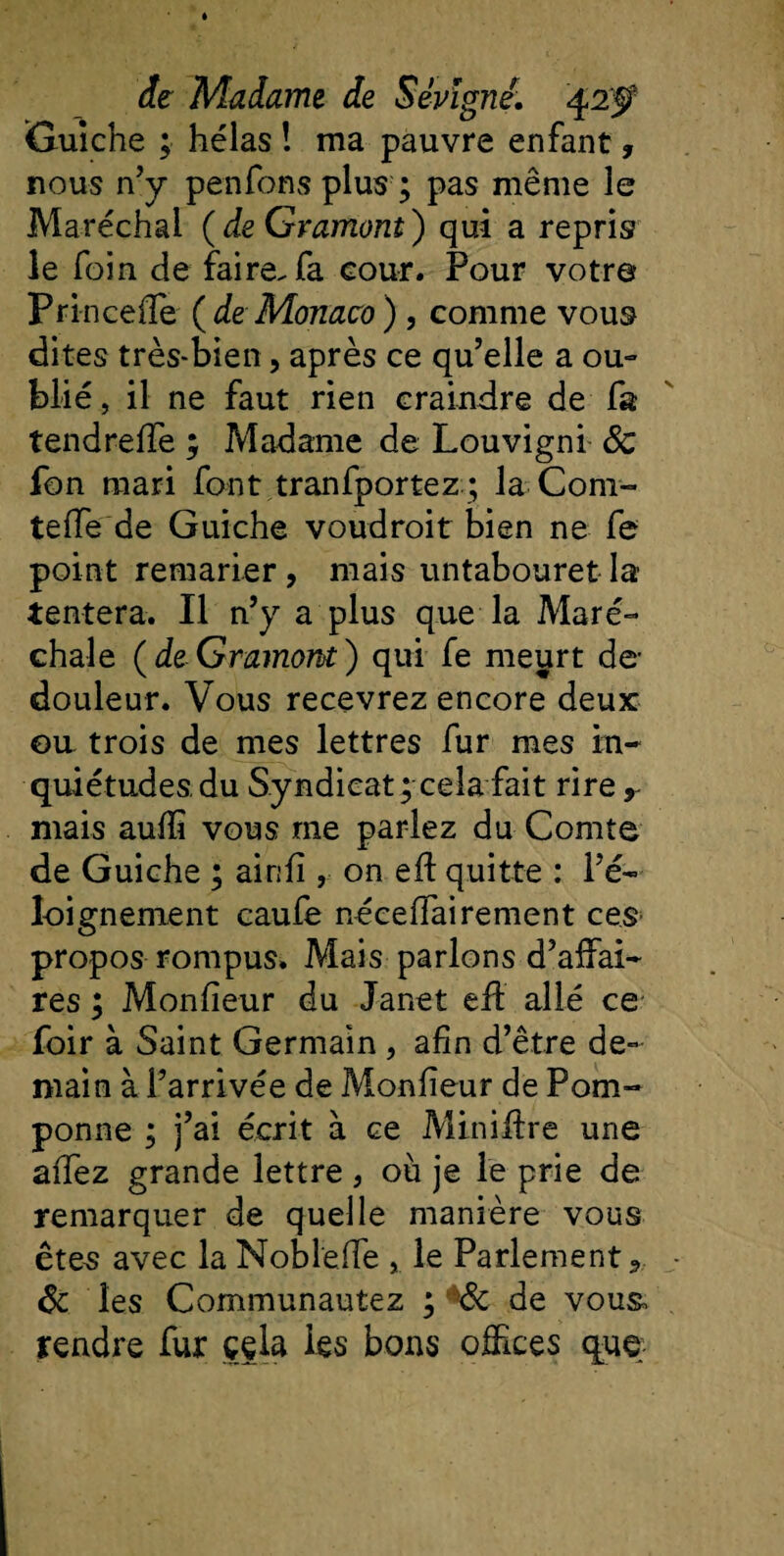 Guiche ; hélas î ma pauvre enfant, nous n’y penfons plus ; pas même le Maréchal (de Gramont) qui a repris le foin de faire, fa cour. Pour votre Princefle (de Monaco) , comme vous dites très-bien, après ce qu’elle a ou» blié, il ne faut rien craindre de fa tendreffe ; Madame de Louvigni 8c fon mari font tranfportez ; la Com¬ te iïe de Guiche voudroit bien ne fe point remarier, mais untabouret la tentera. Il n’y a plus que la Mare- chale ( de Gramont ) qui fe meurt de- douleur. Vous recevrez encore deux eu trois de mes lettres fur mes in¬ quiétudes, du Syndicat ; cela fait rire r mais auffi vous me parlez du Comte de Guiche ; airifi, on eft quitte : l’é¬ loignement caufe néceffairement ces propos rompus. Mais parlons d’affai¬ res ; Monfieur du Janet eil allé ce foir à Saint Germain , afin d’être de¬ main à l’arrivée de Monfieur de Pom¬ ponne ; j’ai écrit à ce Miniüre une affez grande lettre , où je le prie de remarquer de quelle manière vous êtes avec la Noblefle , le Parlement ? &amp; les Communautez ; h8c de vous, rendre fur cela les bons offices que