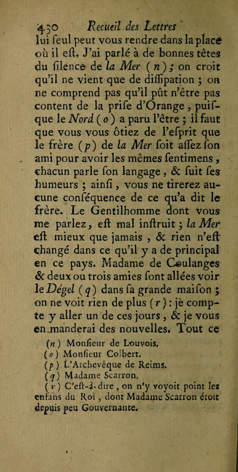 lui feul peut vous rendre dans la place où il efL J’ai parlé à de bonnes têtes du filénce de la Mer ( n) ; on croit qu’il ne vient que de dilïipation ; on ne comprend pas qu’il pût n’être pas content de la prife d’Orange , puis¬ que le Nord ( o ) a paru l’être ; il faut que vous vous ôtiez de l’efprit que le frère (p) de la Mer foit afifezfon ami pour avoir les mêmes fentimens, chacun parle fon langage , &amp; fuit fes humeurs ; ainfî , vous ne tirerez au* cune conféquence de ce qu’a dit le frère. Le Gentilhomme dont vous me parlez * efb mal inftruit ; la Mer eft mieux que jamais , St rien n’eft changé dans ce qu’il y a de principal en ce pays. Madame de Ciulanges St deux ou trois amies font allées voir le Dégel (q) dans fa grande mai fon ; on ne voit rien de plus ( r ) : je comp¬ te y aller un de ces jours , St je vous en manderai des nouvelles. Tout ce (n ) Monlieur de Louvois. (o) Monfieur Colbert. (p) L’Archevêque de Reims. (q) Madame Scarron. ( r ) C’eft-Ldire , on n’y voyoit point les en fans du Roi, dont Madame Scarron éroit depuis peu Gouvernante.
