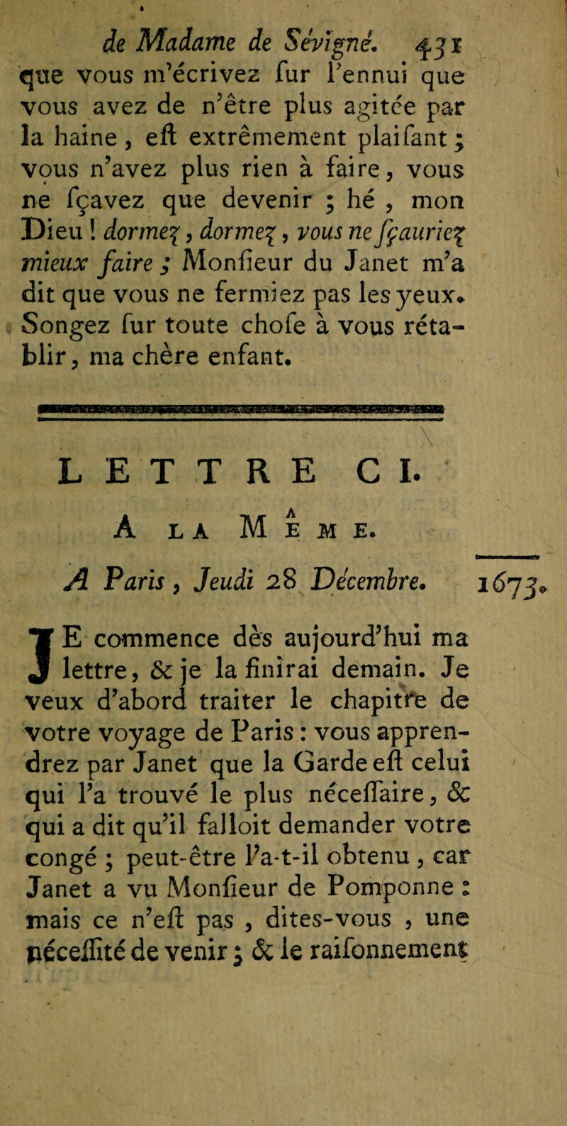 que vous m’écrivez fur l’ennui que vous avez de n’être plus agitée par la haine, eft extrêmement plaifant; vqus n’avez plus rien à faire, vous ne fçavez que devenir ; hé , mon Dieu ! dormes, dormes, vous ne fçaurieç mieux faire ; Monfieur du Janet m’a dit que vous ne fermiez pas les yeux. Songez fur toute chofe à vous réta¬ blir, ma chère enfant. LETTRE CI. À la Meme. A Paris, Jeudi 28 Décembre. JE commence dès aujourd’hui ma lettre, &amp;je la finirai demain. Je veux d’abord traiter le chapitre de votre voyage de Paris : vous appren¬ drez par Janet que la Garde eft celui qui l’a trouvé le plus néceffaire, Sc qui a dit qu’il falloit demander votre congé ; peut-être Pa-t-il obtenu , car Janet a vu Monfieur de Pomponne : mais ce n’efl pas , dites-vous , une péceifité de venir $ ôc le raifonnement 1673»