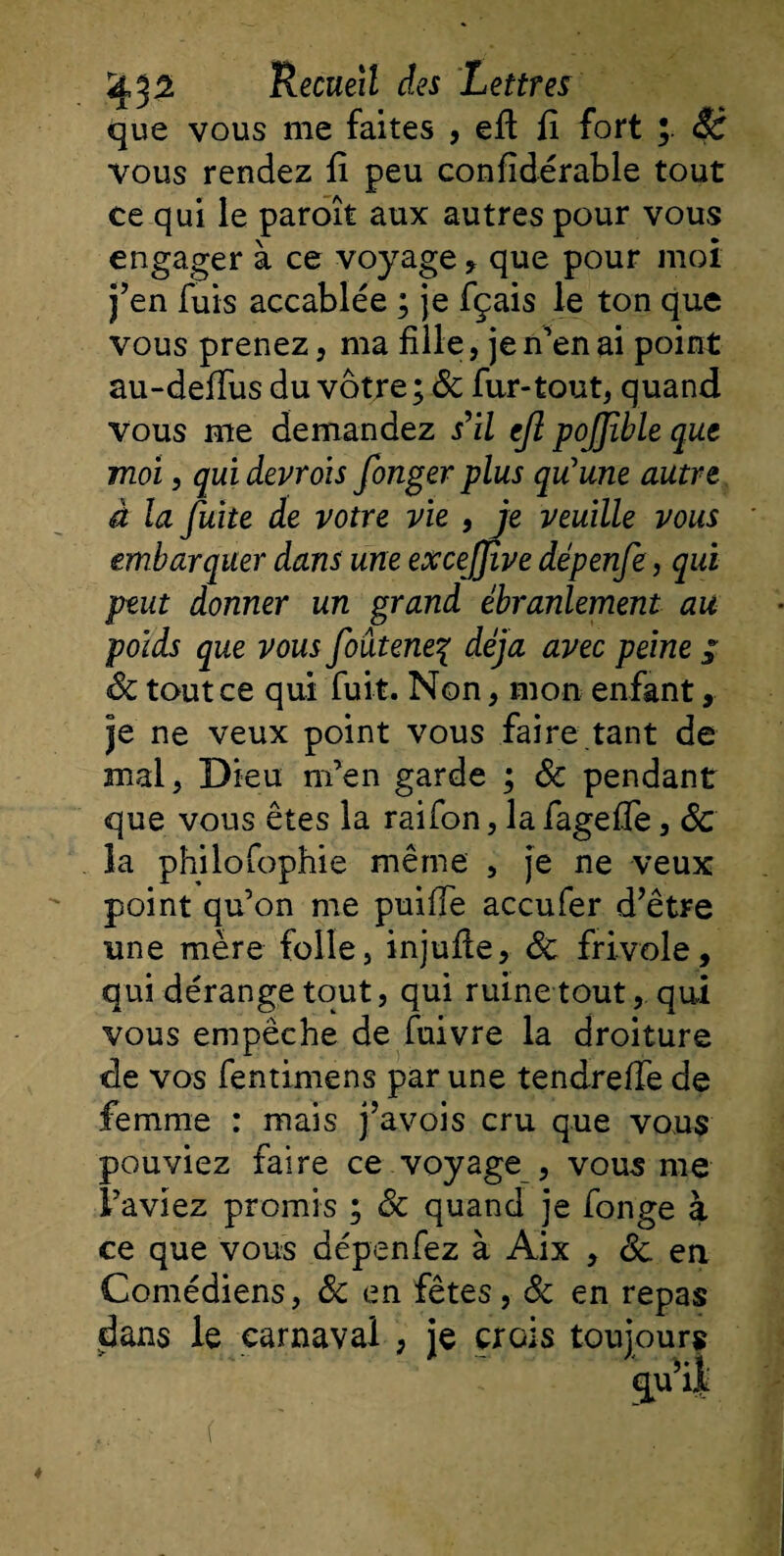 que vous me faites , efi fî fort 8c vous rendez fi peu confidérable tout ce qui le paroît aux autres pour vous engager à ce voyage * que pour moi j’en fuis accablée ; je fçais le ton que vous prenez, ma fille, je n’en ai point au-defïus du vôtre; &amp; fur-tout, quand vous me demandez s'il ejl pojjible que moi, qui devrois fonger plus qu'une autre à la fuite de votre vie , je veuille vous embarquer dans une excejjive dépenfe, qui peut donner un grand ébranlement au poids que vous foâteneç déjà avec peine ; 8c tout ce qui fuit. Non, mon enfant, je ne veux point vous faire tant de mal, Dieu m’en garde ; 8c pendant que vous êtes la raifon, la fagefle, 8c la philofophie même , je ne veux point qu’on me puifle accufer d’être une mère folle, injufie, 8c frivole, qui dérange tout, qui ruine tout, qui vous empêche de fuivre la droiture de vos fentimens par une tendreffe de femme : mais j’avois cru que vous pouviez faire ce voyage , vous me l’aviez promis ; 8c quand je fonge à ce que vous dépenfez à Aix , 8c en Comédiens, 8c en fêtes, 8c en repas dans le carnaval , je crois toujours